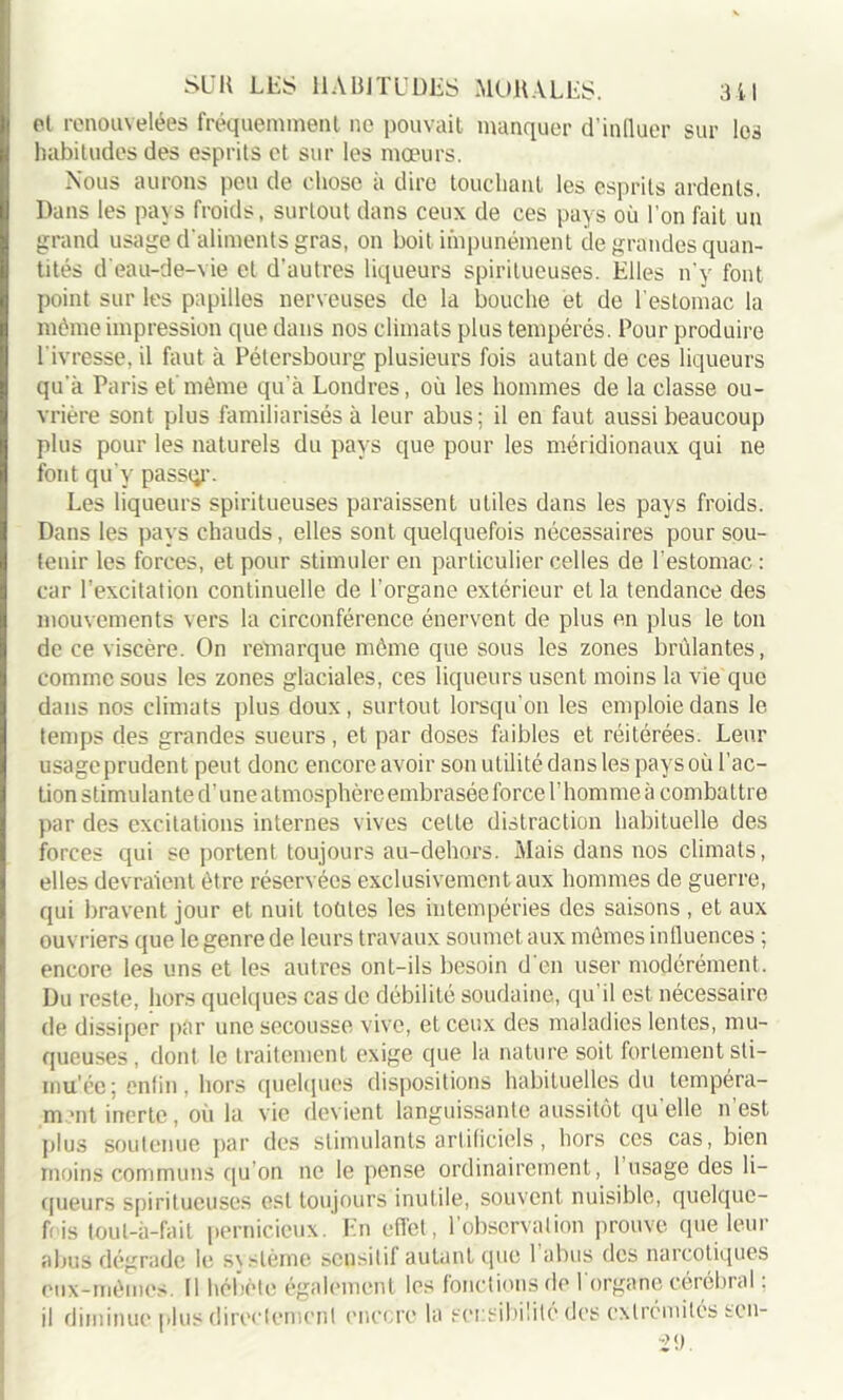et renouvelées fréquemment ne pouvait manquer d’influer sur les habitudes des esprits et sur les mœurs. Nous aurons peu de chose a dire touchant les esprits ardents. Dans les pays froids, surtout dans ceux de ces pays où l’on fait un grand usage d'aliments gras, on boit impunément de grandes quan- tités d'eau-de-vie et d'autres liqueurs spiritueuses. Elles n’y font point sur les papilles nerveuses de la bouche et de l’estomac la même impression que dans nos climats plus tempérés. Pour produire l’ivresse, il faut à Pétersbourg plusieurs fois autant de ces liqueurs qu'à Paris et même qu’à Londres, où les hommes de la classe ou- vrière sont plus familiarisés à leur abus; il en faut aussi beaucoup plus pour les naturels du pays que pour les méridionaux qui ne font qu'y passqr. Les liqueurs spiritueuses paraissent utiles dans les pays froids. Dans les pays chauds, elles sont quelquefois nécessaires pour sou- tenir les forces, et pour stimuler en particulier celles de l'estomac: car l’excitation continuelle de l'organe extérieur et la tendance des mouvements vers la circonférence énervent de plus en plus le ton de ce viscère. On remarque môme que sous les zones brûlantes, comme sous les zones glaciales, ces liqueurs usent moins la vie que dans nos climats plus doux, surtout lorsqu’on les emploie dans le temps des grandes sueurs, et par doses faibles et réitérées. Leur usagcprudent peut donc encore avoir son utilité dans les pays où l’ac- tion stimulante d’une atmosphère embrasée force l’homme à combattre par des excitations internes vives celle distraction habituelle des forces qui se portent toujours au-dehors. Mais dans nos climats, elles devraient être réservées exclusivement aux hommes de guerre, qui bravent jour et nuit toùtes les intempéries des saisons , et aux ouvriers que le genre de leurs travaux soumet aux mômes influences ; encore les uns et les autres ont-ils besoin d'en user modérément. Du reste, hors quelques cas de débilité soudaine, qu il est nécessaire de dissiper par une secousse vive, et ceux des maladies lentes, mu- queuses , dont le traitement exige que la nature soit fortement sti- mu'ée; enfin, hors quelques dispositions habituelles du tempéra- ment inerte, où la vie devient languissante aussitôt qu elle n est plus soutenue par des stimulants artificiels, hors ces cas, bien moins communs qu’on ne le pense ordinairement, 1 usage des li- queurs spiritueuses est toujours inutile, souvent nuisible, quelquc- fris toul-à-fait pernicieux. En effet, l’observation prouve que leur abus dégrade le svstème sensitif autant que 1 abus des narcotiques eux-mêmes. Il hébète également les fonctions de I organe cérébral ; il diminue plus directement encore la sensibilité des extrémités son-