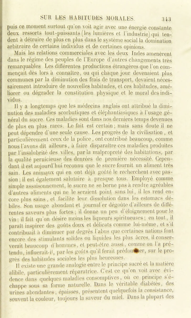 puis ce moment surtout qu’on \ oit agir avec une énergie constante deux ressorts tout-puissants (les lumières ol l'industrie) qui ten- dent à détruire de plus en plus dans le système social la domination arbitraire de certains individus et de certaines opinions. Mais les relations commerciales avec les deux Indes amenèrent dans le régime des peuples de l’Europe d’autres changements très remarquables Les différentes productions étrangères que l’on com- mençait. dès lors à connaître, ou qui chaque jour devenaient plus communes par la diminution des frais de transport, devaient néces- sairement introduire de nouvelles habitudes, et ces habitudes, amé- liorer ou dégrader la constitution physique et le moral des indi- vidus. Il y a longtemps que les médecins anglais ont attribué la dimi- nution des maladies scorbutiques et éléphantiasiques à l'usage gé- néral du sucre. Ces maladies sont dans nos derniers temps devenues de plus en plus rares. Le fait est certain; mais sans doute il 11e peut dépendre d'une seule cause. Les progrès de la civilisation , et particulièrement ceux de la police, ont contribué beaucoup, comme nous l’avons dit ailleurs, à faire disparaître ces maladies produites par l'insalubrité des villes, parla malpropreté des habitations, par la qualité pernicieuse des denrées de première nécessité. Cepen- dant il est aujourd'hui reconnu que le sucre fournit un aliment très sain. Les animaux qui en ont déjà goûté le recherchent avec pas- sion : il est également salutaire à presque tous. Employé comme simple assaisonnement, le sucre ne se borne pas à rendre agréables d’autres aliments qui ne le seraient point sans lui, il les rend en- core plus sains , et facilite leur dissolution dans les estomacs dé- biles. Son usage abondant et journal'er dégoûte d’ailleurs de diffé- rentes saveurs plus fortes; il donne un peu d'éloignement pour le vin: il fait qu’on désire moins les liqueurs spirilueuses ; en tout, il parait inspirer des goûts doux et délicats connue lui-même, et s il contribuait à diminuer par degrés 1 abus que certaines nations font, encore des stimulants solides ou liquides les plus âcres, il conser- verait beaucoup d hommes, el peut-être aussi, comme ou 1 a pic- tendu, influerai Ci1, par les goûts qu il ferait prédou^fcei, sut le pio- grès des habitudes sociales les plus heureuses. Il existe une grande analogie entre le principe sucré et la matière alibile, particulièrement réparatrice. C est ce qu on voit avec évi- dence dans quelques maladies consomptives, ou ce principe s e- chappe sous sa forme naturelle. Dans le véritable diabètes, des urines abondantes, épaisses, présentent quelquefois la consistance, souvent la couleur, toujours la saveur du miel. Dans la plupai t des