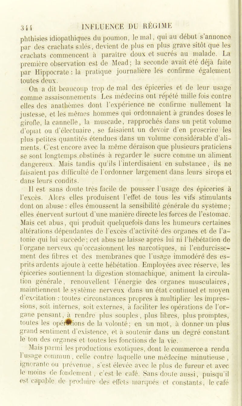 phlhisies idiopathiques du poumon, le mal, qui au début s’annonce par des crachats salés, devient de plus en plus grave sitôt que les crachats commencent à paraître doux et sucrés au malade. La première observation est de Mead; la seconde avait été déjà faite par Hippocrate : la pratique journalière les confirme également toutes deux. On a dit beaucoup trop de mal des épiceries et de leur usage comme assaisonnements Les médecins ont répété mille fois contre elles des anathèmes dont l’expérience ne confirme nullement la justesse, et les mêmes hommes qui ordonnaient à grandes doses le girofle, la cannelle, la muscade, rapprochés dans un petit volume d’opiat ou d’électuaire, se faisaient un devoir d'en proscrire les plus petites quantités étendues dans un volume considérable d’ali- ments. C’est encore avec la même déraison que plusieurs praticiens se sont longtemps obstinés à regarder le sucre comme un aliment dangereux. Mais tandis qu'ils 1 interdisaient en substance, ils ne faisaient pas difficulté de l'ordonner largement dans leurs sirops et dans leurs condits. 11 est. sans doute très facile de pousser l'usage des épiceries à l’excès. Alors elles produisent l’effet de tous les vifs stimulants dont on abuse : elles émoussent la sensibilité générale du système; elles énervent surtout d’une manière directe les forces de l’estomac. Mais cet abus, qui produit quelquefois dans les humeurs certaines altérations dépendantes de l'excès d.’activité des organes et de l’a- tonie qui lui succède; cet abus ne laisse après lui ni l’hébétalion de l’organe nerveux qu’occasionnent les narcotiques, ni l’endurcisse- ment, des fibres et des membranes que l’usage immodéré des es- prits ardents ajoute à cette hébétalion. Employées avec réserve, les épiceries soutiennent la digestion stomachique, animent la circula- tion générale, renouvellent l’énergie des organes musculaires, maintiennent le système nerveux dans un état continuel et moyen d’excitation : toutes circonstances propres à multiplier les impres- sions, soit internes, soit externes, à faciliter les opérations de l'or- gane pensant, à rendre plus souples, plus libres, plus promptes, toutes les opéiWions de la volonté; en un mot, à donner un plus grand sentiment d’existence, et à soutenir dans un degré constant le ton des organes et toutes les fonctions de la vie. Mais parmi les productions exotiques, dont le commerce a rendu 1 usage commun, celle contre laquelle une médecine minutieuse, ignorante ou prévenue, s’est élevée avec le plus de fureur et avec le moins de fondement, c'est le café. Sans doute aussi, puisqu’il es! capable de produire des effets marqués et constants, le café