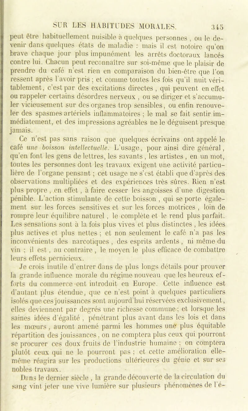 peut être habituellement nuisible à quelques personnes , ou le de- venir dans quelques états de maladie : mais il est notoire qu’on brave chaque jour plus impunément les arrêts doctoraux lancés contre lui. Chacun peut reconnaître sur soi-même que le plaisir de prendre du café n’est rien en comparaison du bien-être que l'on ressent après l'avoir pris ; et comme toutes les fois qu’il nuit véri- tablement, c’est par des excitations directes , qui peuvent en effet ou rappeler certains désordres nerveux , ou se diriger et s'accumu- ler vicieusement sur des organes trop sensibles, ou enfin renouve- ler des spasmes artériels inflammatoires ; le mal se fait sentir im- médiatement, et des impressions agréables ne le déguisent presque jamais. Ce n'est pas sans raison que quelques écrivains ont appelé le café une boisson intellectuelle. L’usage, pour ainsi dire général, qu'en font les gens de lettres, les savants , les artistes , en un mot, toutes les personnes dont les travaux exigent une activité particu- lière de l'organe pensant ; cet usage 11e s’cst établi que d’après des observations multipliées et des expériences très sûres. Rien n’est plus propre , en effet, à faire cesser les angoisses d’une digestion pénible. L'action stimulante de celte boisson , qui se porte égale- ment sur les forces sensitives et sur les forces motrices , loin de rompre leur équilibre naturel , le complète et le rend plus parfait. Les sensations sont à la fois plus vives et plus distinctes , les idées plus actives et plus nettes ; et non seulement le café n’a pas les inconvénients des narcotiques , des esprits ardents , ni même du vin ; il est, au contraire , le moyen le plus efficace de combattre leurs effets pernicieux. Je crois inutile d'entrer dans de plus longs détails pour prouver la grande influence morale du régime nouveau que les heureux ef- forts du commerce -ont introduit en Europe. Cette influence est d’autant plus étendue, que ce n’est point à quelques particuliers isolés que ces jouissances sont aujourd’hui réservées exclusivement, elles deviennent par degrés une richesse commune ; et lorsque les saines idées d'égalité , pénétrant plus avant dans les lois et dans les mœurs, auront amené parmi les hommes une plus équitable répartition des jouissances. on ne comptera plus ceux qui pourront se procurer ces doux fruits de l industric humaine ; on comptera plutôt ceux qui ne le pourront pas ; et cette amélioration elle- même réagira sur les productions ultérieures du génie et sur ses nobles travaux. Dans le dernier siècle , la grande découverte de la circulation du sang vint jeter une vive lumière sur plusieurs phénomènes de 1 é-