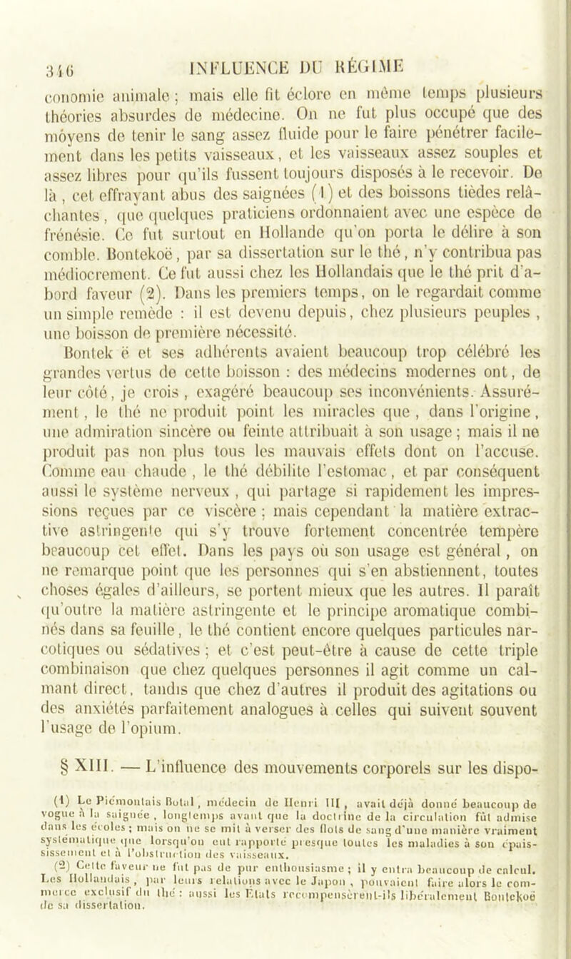conomie animale ; mais elle fit éclore en même temps plusieurs théories absurdes de médecine. On ne fut plus occupé que des moyens de tenir le sang assez fluide pour le faire pénétrer facile- ment dans les petits vaisseaux, et les vaisseaux assez souples et assez libres pour qu'ils fussent toujours disposés à le recevoir. De là , cet effrayant abus des saignées (l) et des boissons tièdes relâ- chantes , <[ue quelques praticiens ordonnaient avec une espèce de frénésie. Ce fut surtout en Hollande qu'on porta le délire à son comble. Bontekoë, par sa dissertation sur le thé, n’y contribua pas médiocrement. Ce fut aussi chez les Hollandais que le thé prit d'a- bord faveur (2). Dans les premiers temps, on le regardait comme un simple remède : il est devenu depuis, chez plusieurs peuples , une boisson de, première nécessité. Bonlek ë et ses adhérents avaient beaucoup trop célébré les grandes vertus do cette boisson : des médecins modernes ont, de leur côté, je crois , exagéré beaucoup ses inconvénients. Assuré- ment , le thé ne produit point les miracles que , dans l'origine, une admiration sincère ou feinte attribuait à son usage ; mais il ne produit pas non plus tous les mauvais effets dont on l’accuse. Comme eau chaude, le thé débilite l’estomac, et par conséquent aussi le système nerveux , qui partage si rapidement les impres- sions reçues par ce viscère ; mais cependant la matière extrac- tive astringente qui s'y trouve fortement concentrée tempère beaucoup cet effet. Dans les pays où son usage est général, on ne remarque point que les personnes qui s'en abstiennent, toutes choses égales d’ailleurs, se portent mieux que les autres. Il paraît qu’outre la matière astringente et le principe aromatique combi- nés dans sa feuille, le thé contient encore quelques particules nar- cotiques ou sédatives ; et c’est peut-être à cause de cette triple combinaison que chez quelques personnes il agit comme un cal- mant direct, tandis que chez d’autres il produit des agitations ou des anxiétés parfaitement analogues à celles qui suivent souvent l'usage de l’opium. § XIII. — L’influence des mouvements corporels sur les dispo- (1) Le Piémonlais Botal, médecin de Henri III, avait déjà donne beaucoup de vogue a lu saignée, longtemps avant que la doctrine delà circulation fût admise dans les écoles ; mais on ne se mit à verser des (lots de sang d'une manière vraiment systématique que lorsqu’on eut rapporté presque toutes les maladies à son épais- sisscmcnt et à l'obstruction des vaisseaux. (-) Celte faveur ne fut pas de pur enthousiasme; il y entra beaucoup de calcul. Les Hollandais, par leurs relations avec le Japon , pouvaient faire alors le com- merce exclusif du thé : aussi les Liais rrccmpenscreiil-ils libéralement Bonlckoé de sa dissertation.