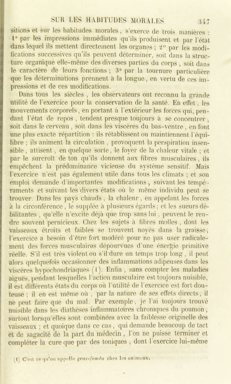sitions et sur les habitudes morales, s'exerce de trois manières : 1° par les impressions immédiates qu’ils produisent et par l’état dans lequel ils mettent directement les organes ; “2° par les modi- fications successives qu'ils peuvent déterminer, soit dans la struc- ture organique elle-même des diverses parties du corps , soit dans le caractère de leurs fonctions ; 3° par la tournure particulière que les déterminations prennent à la longue, en vertu de ces im- pressions et de ces modifications. Dans tous les siècles , les observateurs ont reconnu la grande utilité de l’exercice pour la conservation de la santé. En effet, les mouvements corporels, en portant à l'extérieur les forces qui, pen- dant l’état de repos , tendent presque toujours à se concentrer , soit dans le cerveau , soit dans les viscères du bas-ventre , en font une plus exacte répartition : ils rétablissent ou maintiennent l’équi- libre : ils animent la circulation , provoquent la perspiration insen- sible , attisent , en quelque sorte, le foyer de la chaleur vitale ; et par le surcroît de ton qu'ils donnent aux fibres musculaires, ils empêchent la prédominance vicieuse du système sensitif. Mais l’exercice n'est pas également utile dans tous les climats ; et son emploi demande d'importantes modifications , suivant les tempé- raments et suivant les divers états où le même individu peut se trouver. Dans les pays chauds , la chalenr, en appelant les forces à la circonférence , le supplée à plusieurs égards; et les sueurs dé- bilitantes , qu'elle n’excite déjà que trop sans lui , peuvent le ren- dre souvent pernicieux. Chez les sujets à fibres molles , dont les vaisseaux étroits et faibles se trouvent noyés dans la graisse, l'exercice a besoin d'être fort modéré pour ne pas user radicale- ment des forces musculaires dépourvues d’une énergie primitive réelle. S'il est très violent ou s’il dure un temps trop long , il peut alors quelquefois occasionner des intlammations adipeuses dans les viscères hypochondriaques ( l). Enfin , sans compter les maladies aiguës, pendant lesquelles l'action musculaire est toujours nuisible, il est différents états du corps où l'utilité de l’exercice est fort dou- teuse ; il en est même où , par la nature de ses effets directs, il ne peut faire que du mal. Par exemple, je l’ai toujours trouvé nuisible dans les diathèses inflammatoires chroniques du poumon , surtout lorsqu'elles sont combinées avec la faiblesse originelle des vaisseaux ; et quoique dans ce cas, qui demande beaucoup de tact et de sagacité de la part du médecin , l'on ne puisse terminer et compléter la cure que par des toniques , dont l’exercice lui-même :[) C’esl ce rpi’on appelle gras-fonrhi chez les animaux,
