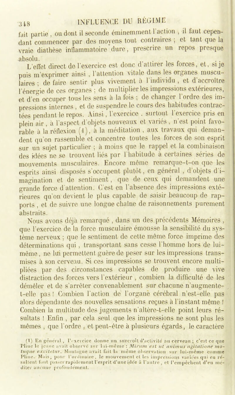fait partie , ou dont il seconde éminemment 1 action , il faut cepen- dant commencer par des moyens tout contraires ; et tant que la vraie diathèse inflammatoire dure, prescrire un repos presque absolu. . , L’effet direct de l'exercice est donc d attirer les forces, et, si je puis m exprimer ainsi , 1 attention vitale dans les organes muscu- laires ; de faire sentir plus vivement a 1 individu , et d accroître l'énergie de ces organes ; de multiplier les impressions extérieures, et d’en occuper tous les sens à la fois ; de changer l'ordre des im- pressions internes , et de suspendre le cours des habitudes contiac- tées pendant le repos. Ainsi, l'exercice . surtout l'exercice pris en plein air , à l'aspect d'objets nouveaux et variés , n’est point favo- rable à là réflexion ( l), à la méditation , aux travaux qui deman- dent qu'on rassemble et concentre toutes les forces de son esprit sur un sujet particulier ; à moins que le rappel et la combinaison des idées ne se trouvent liés par l'habitude à certaines séries de mouvements musculaires. Encore môme remarque-t-on que les esprits ainsi disposés s'occupent plutôt, en général , d’objets d'i- magination et de sentiment, que de ceux qui demandent une grande force d'attention. C’est en l’absence des impressions exté- rieures qu'on devient le plus capable de saisir beaucoup de rap- ports , et de suivre une longue chaîne de raisonnements purement abstraits. Nous avons déjà remarqué , dans un des précédents Mémoires , que l’exercice de la force musculaire émousse la sensibilité du sys- tème nerveux ; que le sentiment de cette môme force imprime des déterminations qui , transportant sans cesse l'homme hors de lui- méme, ne lui permettent guère de peser sur les impressions trans- mises à son cerveau. Si ces impressions se trouvent encore multi- pliées par des circonstances capables de produire une vive distraction des forces vers l’extérieur , combien la difficulté de les démêler et de s'arrêter convenablement sur chacune n'augmente- t-elle pas ! Combien l'action de l'organè cérébral n’est-elle pas alors dépendante des nouvelles sensations reçues à l'instant même ! Combien la multitude des jugements n'altère-t-elle point leurs ré- sultats 1 Enfin , par cela seul que les impressions ne sont plus les mêmes , que l'ordre , et peut-être à plusieurs égards, le caractère (1) En general , lVxcrcicc donne un surcroît d'activité nu cerveau; c'est ce que Pline le jeune avait observe sur lui-même : Mirmn esL al animas agilatione nto- laque excilctar. Montagne avait (ail la même observation sur lui-même comme Pline. Mais, pour l'ordinaire, le mouvement cl les impressions variées qui en ré- sultent l'ont passer rapidement l'esprit d'une idée à l’autre, et l'empêchent d'en mé- diter aucune profondément.