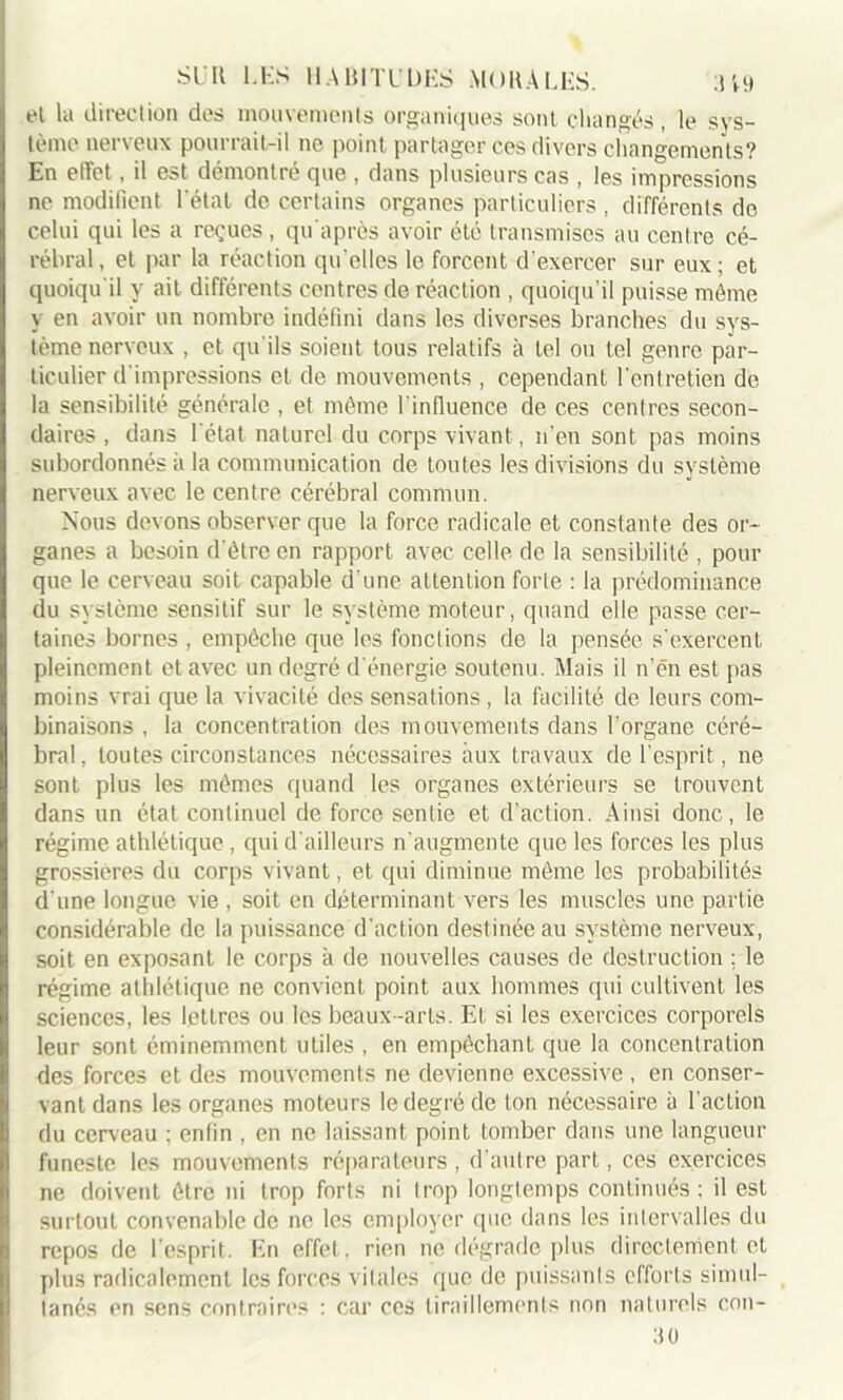 et la direction des mouvements organiques sont changés, le sys- tème nerveux pourrait-il ne point partager ces divers changements? En effet, il est démontré que , dans plusieurs cas , les impressions ne modifient l’état de certains organes particuliers , différents de celui qui les a reçues, qu’après avoir été transmises au centre cé- rébral, et par la réaction qu’elles le forcent d’exercer sur eux; et quoiqu'il y ait différents centres de réaction , quoiqu’il puisse môme y en avoir un nombre indéfini dans les diverses branches du sys- tème nerveux , et qu’ils soient tous relatifs à tel ou tel genre par- ticulier d'impressions et de mouvements , cependant l'entretien de la sensibilité générale , et même l’influence de ces centres secon- daires , dans l’état naturel du corps vivant, n’en sont pas moins subordonnés à la communication de toutes les divisions du système nerveux avec le centre cérébral commun. Nous devons observer que la force radicale et constante des or- ganes a besoin d'ètrc en rapport avec celle de la sensibilité , pour que le cerveau soit capable d'une attention forte : la prédominance du système sensitif sur le système moteur, quand elle passe cer- taines bornes , empêche que les fonctions de la pensée s'exercent pleinement et avec un degré d'énergie soutenu. Mais il n’én est pas moins vrai que la vivacité des sensations , la facilité de leurs com- binaisons , la concentration des mouvements dans l'organe céré- bral, toutes circonstances nécessaires aux travaux de l’esprit, ne sont plus les mômes quand les organes extérieurs se trouvent dans un état continuel de force sentie et d’action. Ainsi donc, le régime athlétique , qui d'ailleurs n'augmente que les forces les plus grossières du corps vivant, et qui diminue môme les probabilités d’une longue vie , soit en déterminant vers les muscles une partie considérable de la puissance d’action destinée au système nerveux, soit en exposant le corps à de nouvelles causes de destruction ; le régime athlétique ne convient point aux hommes qui cultivent les sciences, les lettres ou les beaux-arts. Et si les exercices corporels leur sont éminemment utiles , en empêchant que la concentration des forces et des mouvements ne devienne excessive , en conser- vant dans les organes moteurs le degré de ton nécessaire à l'action du cerveau ; enfin , en ne laissant point tomber dans une langueur funeste les mouvements réparateurs, d’autre part, ces exercices ne doivent ôtre ni trop forts ni trop longtemps continués ; il est surtout convenable de ne les employer que dans les intervalles du repos de l'esprit. En effet, rien ne dégrade plus directement et plus radicalement les forces vitales que de puissants efforts simul- tanés en sens contraires : car ces tiraillements non naturels con- 30