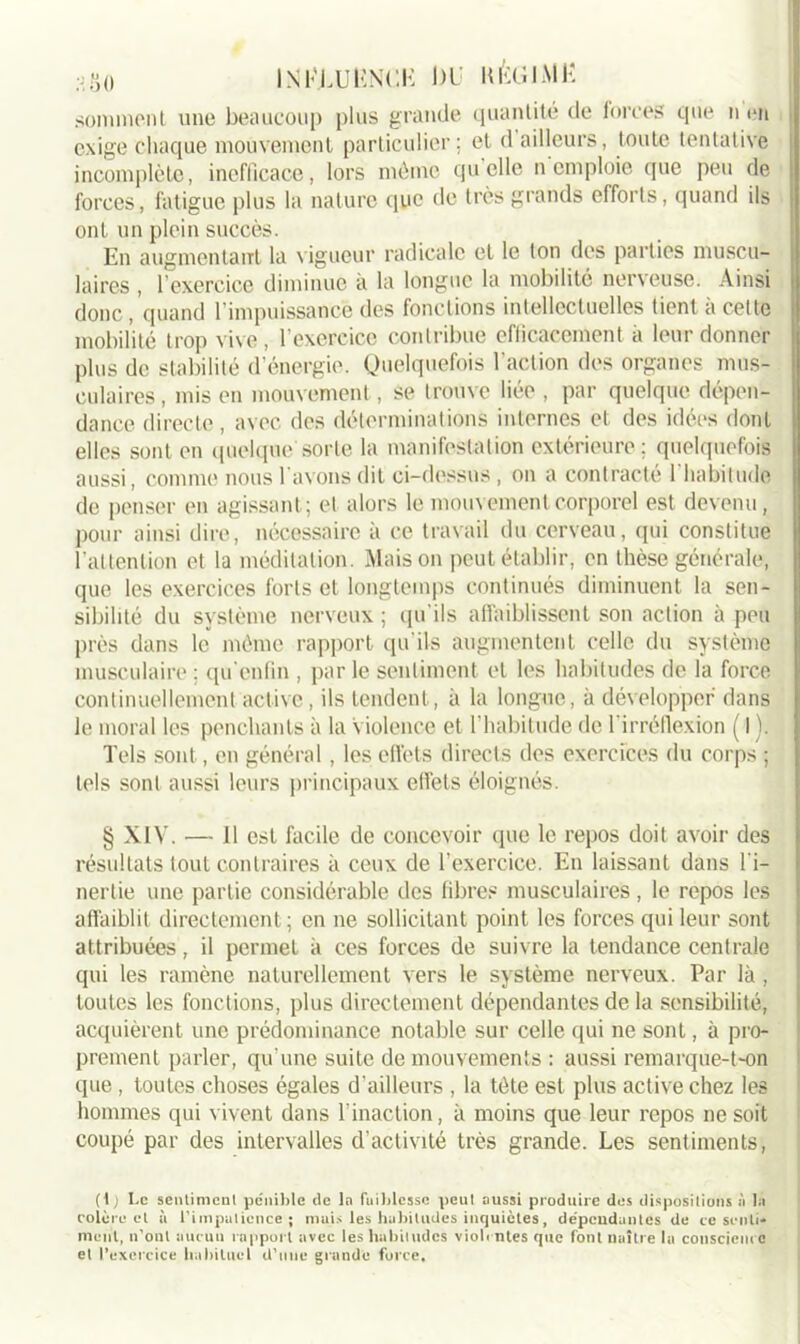 INI-XUUNCK DU KÈG1A1Ë somment une beaucoup plus grande quantité de forces que n en exige chaque mouvement particulier; et d ailleurs, toute tentative incomplète, inefficace, lors môme quelle n emploie que peu de forces, fatigue plus la nature que de très grands efforts, quand ils ont un plein succès. En augmentant la vigueur radicale et le ton des parties muscu- laires , l’exercice diminue à la longue la mobilité nerveuse. Ainsi donc, quand l’impuissance des fonctions intellectuelles tient à cette mobilité trop vive, l’exercice contribue efficacement à leur donner plus de stabilité d’énergie. Quelquefois l'action des organes mus- culaires, mis en mouvement, se trouve liée , par quelque dépen- dance directe, avec des déterminations internes et des idées dont elles sont en quelque sorte la manifestation extérieure ; quelquefois aussi, comme nous l avons dit ci-dessus , on a contracté 1 habitude de penser en agissant; et alors le mouvement corporel est devenu, pour ainsi dire, nécessaire à ce travail du cerveau, qui constitue l’attention et la méditation. Maison peut établir, en thèse générale, que les exercices forts et longtemps continués diminuent la sen- sibilité du système nerveux ; qu'ils affaiblissent son action à peu près dans le même rapport qu'ils augmentent celle du système musculaire ; qu cnfin , par le sentiment et les habitudes de la force continuellement active, ils tendent, à la longue, à développer dans le moral les penchants à la violence et l’habitude de l’irréflexion ( I). Tels sont, en général , les effets directs des exercices du corps ; tels sont aussi leurs principaux effets éloignés. § XIV. — 11 est facile de concevoir que le repos doit avoir des résultats tout contraires à ceux de l’exercice. En laissant dans l'i- nertie une partie considérable des fibres musculaires , le repos les affaiblit directement ; en ne sollicitant point les forces qui leur sont attribuées, il permet à ces forces de suivre la tendance centrale qui les ramène naturellement vers le système nerveux. Par là , toutes les fonctions, plus directement dépendantes de la sensibilité, acquièrent une prédominance notable sur celle qui ne sont, à pro- prement parler, qu’une suite de mouvements : aussi remarque-t-on que , toutes choses égales d'ailleurs , la tète est plus active chez les hommes qui vivent dans l'inaction, à moins que leur repos ne soit coupé par des intervalles d’activité très grande. Les sentiments, (1 ) Le sentiment pénible de la faiblesse peut aussi produire des dispositions à la colère et à l’impatience; mais les habitudes inquiètes, dépendantes de ce senti- ment, n’out aucun rapport avec les habitudes violentes que font naître la conscience et l’exercice habituel d’une grande force.