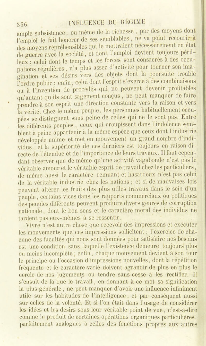 ample subsistance, ou môme de la richesse , par des moyens dont l’emploi le fait honorer de ses semblables , ne va point recourir a des moyens répréhensibles qui le mettraient nécessairement en état de guerre avec la société, et dont 1 emploi de\ient toujours péril- leux ; celui dont le temps et les forces sont consacrés à des occu- pations régulières, n’a plus assez d’activité pour tourner son ima- gination et ses désirs vers des objets dont la poursuite trouble Tordre public ; enfin, celui dont l’esprit s'exerce à des combinaisons ou à l’invention de procédés qui ne peuvent devenir profitables qu’autant qu’ils sont sagement conçus , ne peut manquer de faire prendre à son esprit une direction constante vers la raison et vers la vérité. Chez le même peuple, les personnes habituellement occu- pées se distinguent sans peine de celles qui ne le sont pas. Entre les différents peuples , ceux qui croupissent dans l’indolence sem- blent à peine appartenir à la môme espèce que ceux dont l'industrie développée anime et met en mouvement un grand nombre d’indi- vidus , et la supériorité de ces derniers est toujours en raison di- recte de l’étendue et de l’importance de leurs travaux. Il faut cepen- dant observer que de môme qu’une activité vagabonde n’est pas le véritable amour et le véritable esprit de travail chez les particuliers, de môme aussi le caractère remuant et hasardeux n’est pas celui de la véritable industrie chez les nations ; et si de mauvaises lois peuvent altérer les fruits des plus utiles travaux dans le sein d’un peuple, certains vices dans les rapports commerciaux ou politiques des peuples différents peuvent produire divers genres de corruption nationale, dont le bon sens et le caractère moral des individus ne tardent pas eux-mêmes à se ressentir. Vivre n'est autre chose que recevoir des impressions et exécuter les mouvements que ces impressions sollicitent ; l’exercice de cha- cune des facultés qui nous sont données pour satisfaire nos besoins est une condition sans laquelle l’existence demeure toujours plus ou moins incomplète; enfin, chaque mouvement devient à son tour le principe ou l’occasion d’impressions nouvelles, dont la répétition fréquente et le caractère varié doivent agrandir de plus en plus le cercle de nos jugements ou tendre sans cesse à les rectifier. Il s’ensuit de là que le travail, en donnant à ce mot sa signification la plus générale , ne peut manquer d’avoir une influence infiniment utile sur les habitudes de l’intelligence, et par conséquent aussi sur celles de la volonté. Et si Ton était dans l’usage de considérer les idées et les désirs sous leur véritable point de vue, c’est-à-dire comme le produit de certaines opérations organiques particulières, parfaitement analogues à celles des fonctions propres aux autres