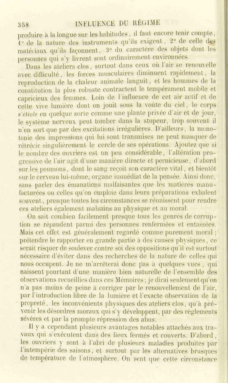 produire à la longue sur les habitudes, il faut encore tenir compte, 1 do la nature des instruments qu’ils exigent, 2° de celle des matériaux qu’ils façonnent, 3° du caractère des objets dont les personnes qui s’y livrent sont ordinairement environnées. Dans les ateliers clos, surtout dans ceux où l’air se renouvelle avec difficulté, les forces musculaires diminuent rapidement, la reproduction de la chaleur animale languit, et les hommes de la constitution la plus robuste contractent le tempérament mobile et capricieux des femmes. Loin de l’influence de cet air actif et de celte vive lumière dont on jouit sous la voûte du ciel, le corps s'étiole en quelque sorte comme une plante privée d’air et de jour, le système nerveux peut tomber dans la stupeur, trop souvent il n’en sort que par des excitations irrégulières. D'ailleurs, la mono- tonie des impressions qui lui sont transmises ne peut manquer de rétrécir singulièrement le cercle de ses opérations. Ajoutez (pie si le nombre des ouvriers est un peu considérable, l’altération pro- gressive de l'air agit d’une manière directe et pernicieuse, d’abord sur les poumons, dont le sang reçoit son caractère vital, et bientôt sur le cerveau lui-même, organe immédiat de la pensée. Ainsi donc, sans parler des émanations malfaisantes que les matières manu- facturées ou celles qu’on emploie dans leurs préparations exhalent souvent, presque toutes les circonstances se réunissent pour rendre ces ateliers également malsains au physique et au moral. On sait combien facilement presque tous les genres de corrup- tion se répandent parmi des personnes renfermées et entassées. Mais cet effet est généralement regardé comme purement moral ; prétendre le rapporter en grande partie à des causes physiques, ce serait risquer de soulever contre soi des oppositions qu'il est surtout nécessaire d’éviter dans des recherches de la nature de celles qui nous occupent. Je ne m’arrêterai donc pas à quelques vues , qui naissent pourtant d'une manière bien naturelle de l’ensemble des observations recueillies dans ces Mémoires ; je dirai seulement qu'on n'a pas moins de peine à corriger par le renouvellement de l’air, par l’introduction libre de la lumière et l'exacte observation de la propreté, les inconvénients physiques des ateliers clos, qu’à pré- venir les désordres moraux qui s’y développent, par des règlements sévères et par la prompte répression des abus. U y a cependant plusieurs avantages notables attachés aux tra- vaux qui s’exécutent dans des lieux fermés et couverts. D’abord , les ouvriers y sont à l’abri de plusieurs maladies produites par 1 intempérie des saisons, et surtout par les alternatives brusques de température de 1 atmosphère, On sent que cette circonstance