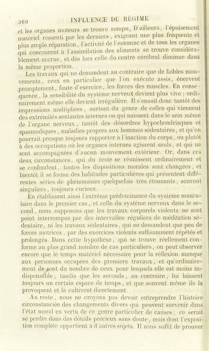 et les organes moteurs se trouve rompu» D ailleurs, 1 épuisement matériel ressenti par les derniers , exigeant une plus fréquente et plus ample réparation, 1 activité de 1 estomac et de tous les organes qui concourent à 1 assimilation des aliments se liou\e considéra- blement accrue, et dès lors celle du centre cérébral diminue dans la même proportion. Les travaux qui ne demandent au contraire que de faibles mou- vements, ceux en particulier que Ion exécute assis, énervent promptement, faute d’exercice, les forces des muscles. En consé- quence , la sensibilité du système nerveux devient plus vive ; ordi- nairement même elle devient irrégulière. Il s'ensuit donc tantôt des impressions multipliées , surtout du genre de celles qui viennent des extrémités sentantes internes ou qui naissent dans le sein même de l’organe nerveux , tantôt des désordres hypochondriaques et spasmodiques, maladies propres aux hommes sédentaires, et qu’on pourrait presque toujours rapporter à l'inaction du corps, ou plutôt à des occupations où les organes internes agissent seuls, et qui ne sont accompagnées d'aucun mouvement extérieur. Or, dans ces deux circonstances, qui du reste se réunissent ordinairement et se confondent, toutes les dispositions morales sont changées, et bientôt il se forme des habitudes particulières qui présentent diffé- rentes séries de phénomènes quelquefois très étonnants, souvent singuliers, toujours curieux. En établissant ainsi l'extrême prédominance du système muscu- laire dans le premier cas, et celle du système nerveux dans le se- cond , nous supposons que les travaux corporels violents ne sont point interrompus par des intervalles réguliers de méditation sé- dentaire, ni les travaux sédentaires, qui ne demandent que peu de forces motrices , par des exercices violents suffisamment répétés et prolongés. Dans cette hypothèse, qui se trouve réellement con- forme au plus grand nombre de cas particuliers, on peut observer encore que le temps matériel nécessaire pour la réflexion manque aux personnes occupées des premiers travaux, et qu’ordinaire- ment ils .sont du nombre de ceux pour lesquels elle est moins in- dispensable ; tandis que les seconds, au contraire , lui laissent toujours un certain espace de temps, et que souvent même ils la provoquent et la cultivent directement. Au reste, nous ne croyons pas devoir entreprendre l'histoire circonstanciée des changements divers qui peuvent survenir dans l’état moral en vertu de ce genre particulier de causes ; ce serait se perdre dans des détails précieux sans doute, mais dont l'exposi- tion complète appartient à d'autres sujets. II nous suffit de prouver