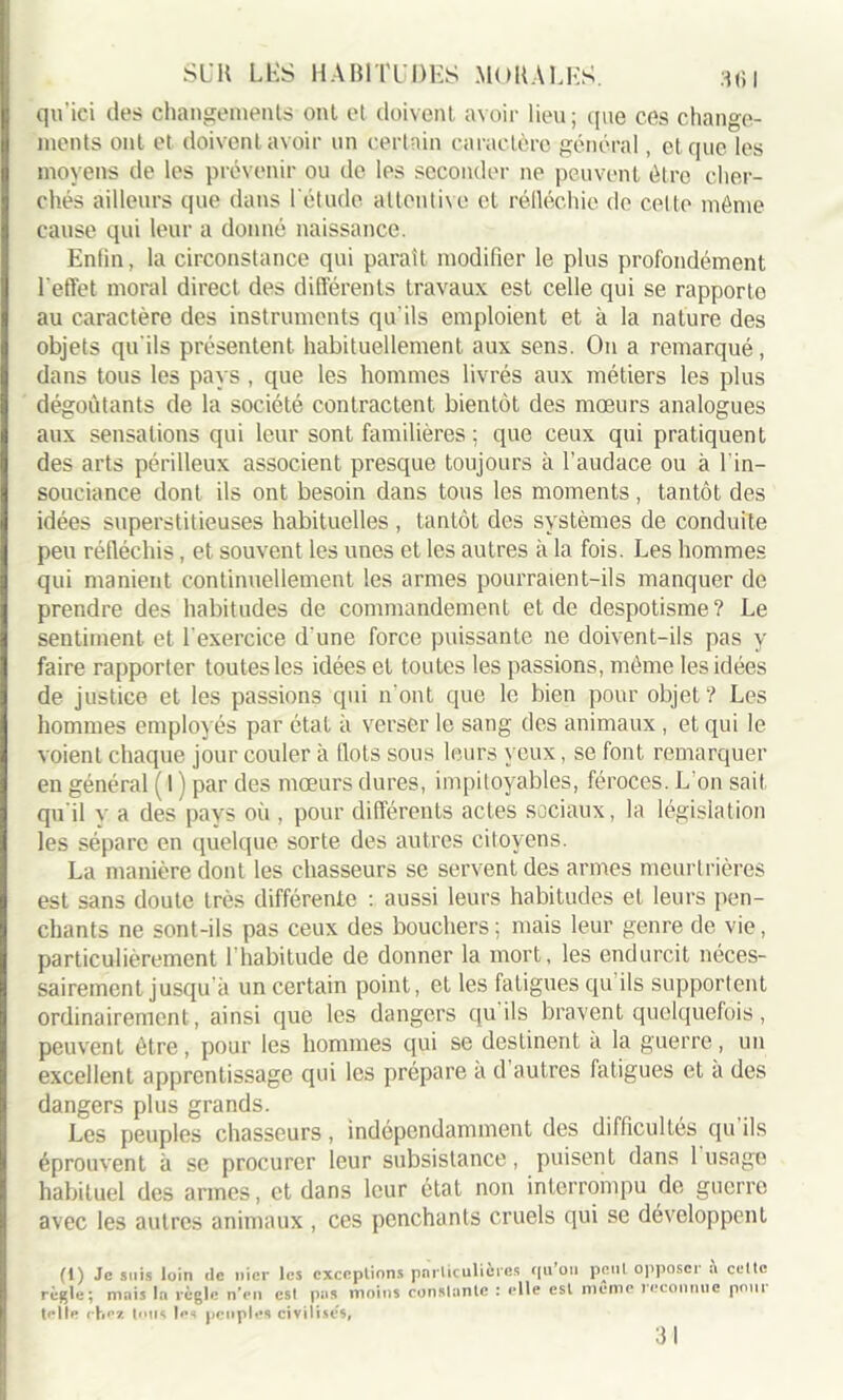 qu'ici des changements ont et doivent avoir lieu; que ces change- ments ont et doivent avoir un certain caractère général, et que les moyens de les prévenir ou de les seconder ne peuvent être cher- chés ailleurs que dans l'étude attentive et réfléchie de celle mémo cause qui leur a donné naissance. Enlin, la circonstance qui paraît modifier le plus profondément l'effet moral direct des différents travaux est celle qui se rapporte au caractère des instruments qu'ils emploient et à la nature des objets qu'ils présentent habituellement aux sens. O11 a remarqué, dans tous les pays , que les hommes livrés aux métiers les plus dégoûtants de la société contractent bientôt des mœurs analogues aux sensations qui leur sont familières ; que ceux qui pratiquent des arts périlleux associent presque toujours à l’audace ou à l'in- souciance dont ils ont besoin dans tous les moments, tantôt des idées superstitieuses habituelles , tantôt des systèmes de conduite peu réfléchis, et souvent les unes et les autres à la fois. Les hommes qui manient continuellement les armes pourraient-ils manquer de prendre des habitudes de commandement et de despotisme? Le sentiment et l'exercice d'une force puissante ne doivent-ils pas y faire rapporter toutes les idées et toutes les passions, môme les idées de justice et les passions qui n’ont que le bien pour objet? Les hommes employés par état à verser le sang des animaux , et qui le voient chaque jour couler à flots sous leurs yeux, se font remarquer en général ( 1 ) par des mœurs dures, impitoyables, féroces. L'on sait qu'il y a des pays où , pour différents actes sociaux, la législation les sépare en quelque sorte des autres citoyens. La manière dont les chasseurs se servent des armes meurtrières est sans doute très différente : aussi leurs habitudes et leurs pen- chants ne sont-ils pas ceux des bouchers; mais leur genre de vie, particulièrement l'habitude de donner la mort, les endurcit néces- sairement jusqu à un certain point, et les fatigues qu ils supportent ordinairement, ainsi que les dangers qu ils bravent quelquefois, peuvent être, pour les hommes qui se destinent a la guerre, un excellent apprentissage qui les prépare a d autres fatigues et a des dangers plus grands. Les peuples chasseurs, indépendamment des difficultés qu ils éprouvent à se procurer leur subsistance, puisent dans 1 usage habituel des armes, et dans leur état non interrompu de guerre avec les autres animaux , ces penchants cruels qui se développent fl) Je suis loin de nier les exceptions particulières qu ou peut opposer î\ cette règle; mais la règle n'en est pas moins constante : elle est meme reconnue pour toile rh07. tous les peuples civilises, 31
