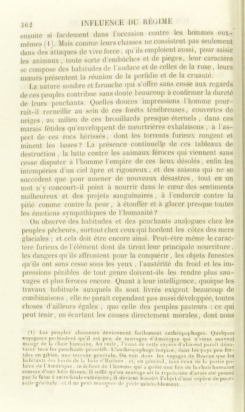 ensuite si facilement dans l’occasion contre les hommes eux- mêmes (I). Mais comme leurs chasses ne consistent pas seulement dans des attaques de vive force, qu'ils emploient aussi, pour saisir les animaux , toute sorte d’embûches et de pièges, leur caractère se compose des habitudes de 1 audace et de celles de la ruse, leurs moeurs présentent la réunion de la perfidie et de la cruauté. La nature sombre et farouche qui s’offre sans cesse aux regards de ces peuples contribue sans doute beaucoup à confirmer la dureté de leurs penchants. Quelles douces impressions l'homme pour- rait-il recueillir au sein de ces forêts ténébreuses, couvertes de neiges, au milieu de ces brouillards presque éternels , dans ces marais fétides qu’enveloppent de meurtrières exhalaisons , à 1 as- pect de ces rocs hérissés, dont les torrents furieux rongent et minent les bases? La présence continuelle de ces tableaux de destruction , la lutte contre les animaux féroces qui viennent sans cesse disputer à l’homme l’empire de ces lieux désolés, enfin les intempéries d’un ciel Apre et rigoureux, et des saisons qui ne se succèdent que pour amener de nouveaux désastres, tout en un mot n'v concourt-il point à nourrir dans le cœur des sentiments malheureux et des projets sanguinaires, à l'endurcir contre la piiié comme contre la peur , à étouffer et à glacer presque toutes les émotions sympathiques de l'humanité? On observe des habitudes et des penchants analogues chez les peuples pêcheurs, surtout chez ceux qui bordent les côtes des mers glaciales ; et cela doit être encore ainsi. Peut-être même le carac- tère furieux de l’élément dont ils tirent leur principale nourriture, les dangers qu'ils affrontent pour la conquérir , les objets funestes qu'ils ont sans cesse sous les yeux , l'austérité du froid et les im- pressions pénibles de tout genre doivent-ils les rendre plus sau- vages et plus féroces encore. Quant à leur intelligence, quoique les travaux habituels auxquels ils sont livrés exigent beaucoup de combinaisons , elle ne paraît cependant pas aussi développée, toutes choses d’ailleurs égales , que celle des peuples pasteurs : ce qui peut tenir, en écartant les causes directement morales, dont nous (1) Les peuples chasseurs deviennent facilement anthropophages. Quelques voyageurs prtlendcnt qu’il est peu de sauvages d'Amérique qui n'aient souvent mange de la chair humaine. Au reste, l’essai de celle espèce d’aliment paraît déna- turer tous les penchants primitifs. L’anthropophage inspire, dans les pays peu fer- tiles en gibier, une terreur generale. On voit dans les voyages de Heurue que les habitants des hoids de la haie d'Hudson , et, en général, tons ceux de la partie po- Juire de I Amérique , se défient de l’homme qui a goûté une fois de la chair humaine comme d’une bêle féroce, il suffit qu’un sauvage ait la réputation d’avoir été poussé pur la faim à ceite fatale extrémité ; il devient bientôt l'objet d'une espèce de pour- suite générale, cl il ne peut niaurjucr de périr misérablement.