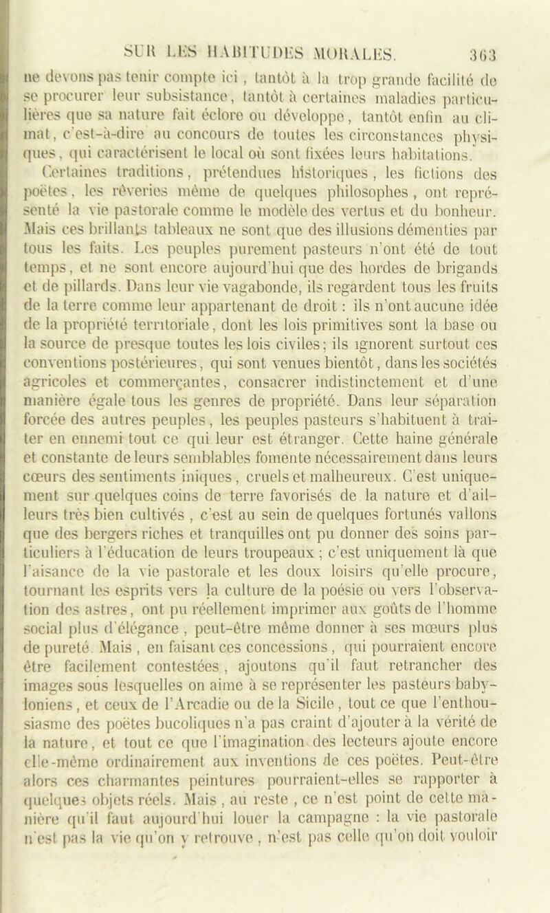 ne devons pas tenir compte ici, tantôt à la trop grande facilité de se procurer leur subsistance, tantôt à certaines maladies particu- lières (pie sa nature fait éclore ou développe, tantôt enfin au cli- mat, c'est-à-dire au concours de toutes les circonstances physi- ques, qui caractérisent le local où sont fixées leurs habitations. Certaines traditions, prétendues historiques , les fictions des poètes, les rêveries même de quelques philosophes, ont repré- senté la vie pastorale comme le modèle des vertus et du bonheur. Mais ces brillants tableaux ne sont que des illusions démenties par tous les faits. Les peuples purement pasteurs n’ont été de tout temps, et ne sont encore aujourd’hui que des hordes de brigands et de pillards. Dans leur vie vagabonde, ils regardent tous les fruits de la terre comme leur appartenant de droit : ils n’ont aucune idée de la propriété territoriale, dont les lois primitives sont la base ou la source de presque toutes les lois civiles; ils ignorent surtout ces conventions postérieures, qui sont venues bientôt, dans les sociétés agricoles et commerçantes, consacrer indistinctement et d’une manière égale tous les genres de propriété. Dans leur séparation forcée des autres peuples, les peuples pasteurs s’habituent à trai- ter en ennemi tout ce qui leur est étranger. Cette haine générale et constante de leurs semblables fomente nécessairement dans leurs cœurs des sentiments iniques, cruels et malheureux. C’est unique- ment sur quelques coins de terre favorisés de la nature et d’ail- leurs très bien cultivés , c’est au sein de quelques fortunés vallons que des bergers riches et tranquilles ont pu donner des soins par- ticuliers à l’éducation de leurs troupeaux ; c’est uniquement là que l'aisance de la vie pastorale et les doux loisirs qu’elle procure, tournant les esprits vers la culture de la poésie ou vers l'observa- tion des astres, ont pu réellement imprimer aux goûts de l’homme social plus d'élégance , peut-être même donner à ses mœurs plus de pureté Mais , en faisant ces concessions, qui pourraient encore être facilement contestées , ajoutons qu'il faut retrancher des images sous lesquelles on aime à se représenter les pasteurs baby- loniens , et ceux de l’Arcadie ou de la Sicile, tout ce que l’enthou- siasme des poètes bucoliques n’a pas craint d’ajouter à la vérité de la nature, et tout ce que l’imagination des lecteurs ajoute encore die-même ordinairement aux inventions de ces poètes. Peut- être alors ces charmantes peintures pourraient-elles se rapporter à quelques objets réels. Mais , au reste , ce n’est point de celte ma- nière qu’il faut aujourd’hui louer la campagne : la vie pastorale n'est pas la vie qu’on y retrouve , n’est pas celle qu’on doit vouloir