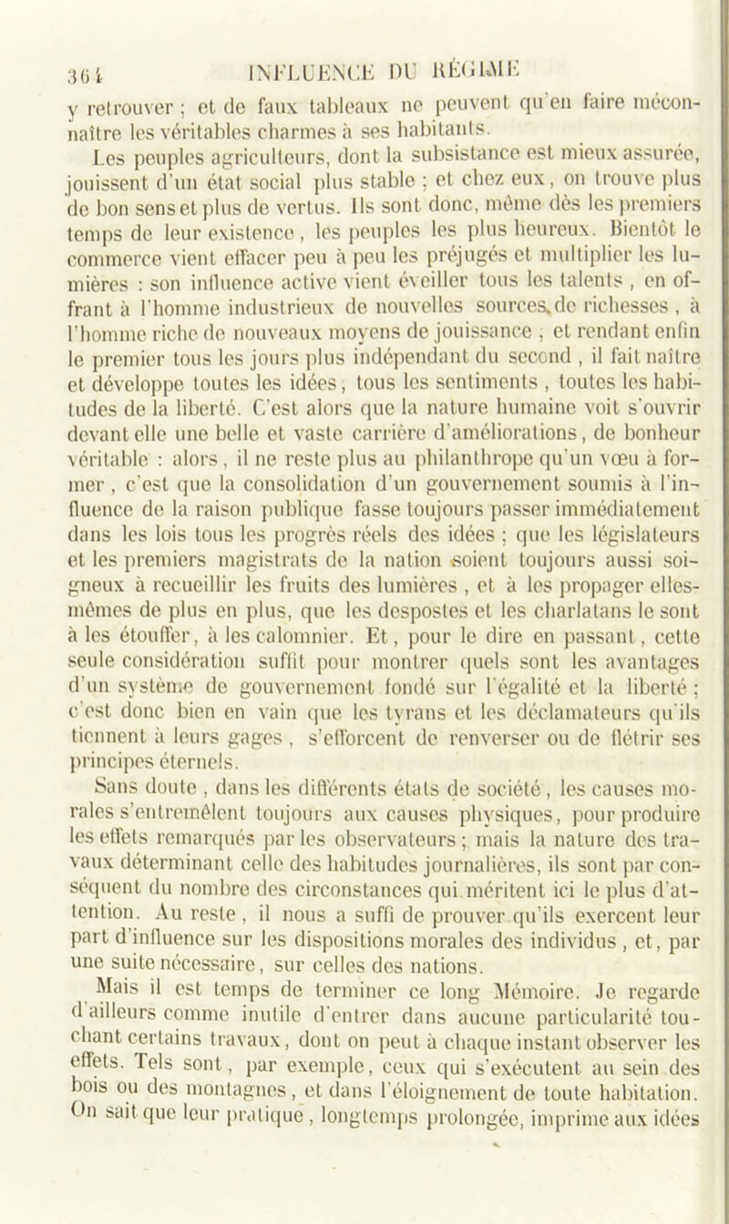 y retrouver ; et de faux tableaux ne peuvent qu’en faire mécon- naître les véritables charmes à ses habitants. Les peuples agriculteurs, dont la subsistance est mieux assurée, jouissent d'un état social plus stable ; et chez eux, on trouve plus de bon sens et plus de vertus. Ils sont donc, même dès les premiers temps de leur existence, les peuples les plus heureux. Bientôt le commerce vient effacer peu à peu les préjugés et multiplier les lu- mières : son influence active vient éveiller tous les talents , en of- frant à l'homme industrieux de nouvelles sources.de richesses , à l’homme riche de nouveaux moyens de jouissance , et rendant enfin le premier tous les jours plus indépendant du second , il fait naître et développe toutes les idées, tous les sentiments , toutes les habi- tudes de la liberté. C’est alors que la nature humaine voit s’ouvrir devant elle une belle et vaste carrière d’améliorations, de bonheur véritable : alors , il ne reste plus au philanthrope qu’un vœu à for- mer , c'est que la consolidation d’un gouvernement soumis à l'in- fluence de la raison publique fasse toujours passer immédiatement dans les lois tous les progrès réels des idées ; que les législateurs et les premiers magistrats de la nation soient toujours aussi soi- gneux à recueillir les fruits des lumières , et à les propager elles- mêmes de plus en plus, que les despostes et les charlatans le sont aies étouffer, il les calomnier. Et, pour le dire en passant, cette seule considération suffit pour montrer quels sont les avantages d’un système de gouvernement fondé sur l égalité et la liberté ; c'est donc bien en vain que les tyrans et les déclamateurs qu'ils tiennent à leurs gages , s’efforcent de renverser ou de flétrir ses principes éternels. Sans doute , dans les différents états de société, les causes mo- rales s’entremêlent toujours aux causes physiques, pour produire les effets remarqués parles observateurs; mais la nature des tra- vaux déterminant celle des habitudes journalières, ils sont par con- séquent du nombre des circonstances qui méritent ici le plus d’at- tention. Au reste, il nous a suffi de prouver qu’ils exercent leur part d influence sur les dispositions morales des individus , et, par une suite nécessaire, sur celles des nations. Mais il est temps de terminer ce long Mémoire. Je regarde d ailleurs comme inutile d'entrer dans aucune particularité tou- chant certains travaux, dont on peut à chaque instant observer les effets. Tels sont, par exemple, ceux qui s’exécutent au sein des bois ou des montagnes, et dans 1 éloignement de toute habitation, (•n sait que leur pratique, longtemps prolongée, imprime aux idées