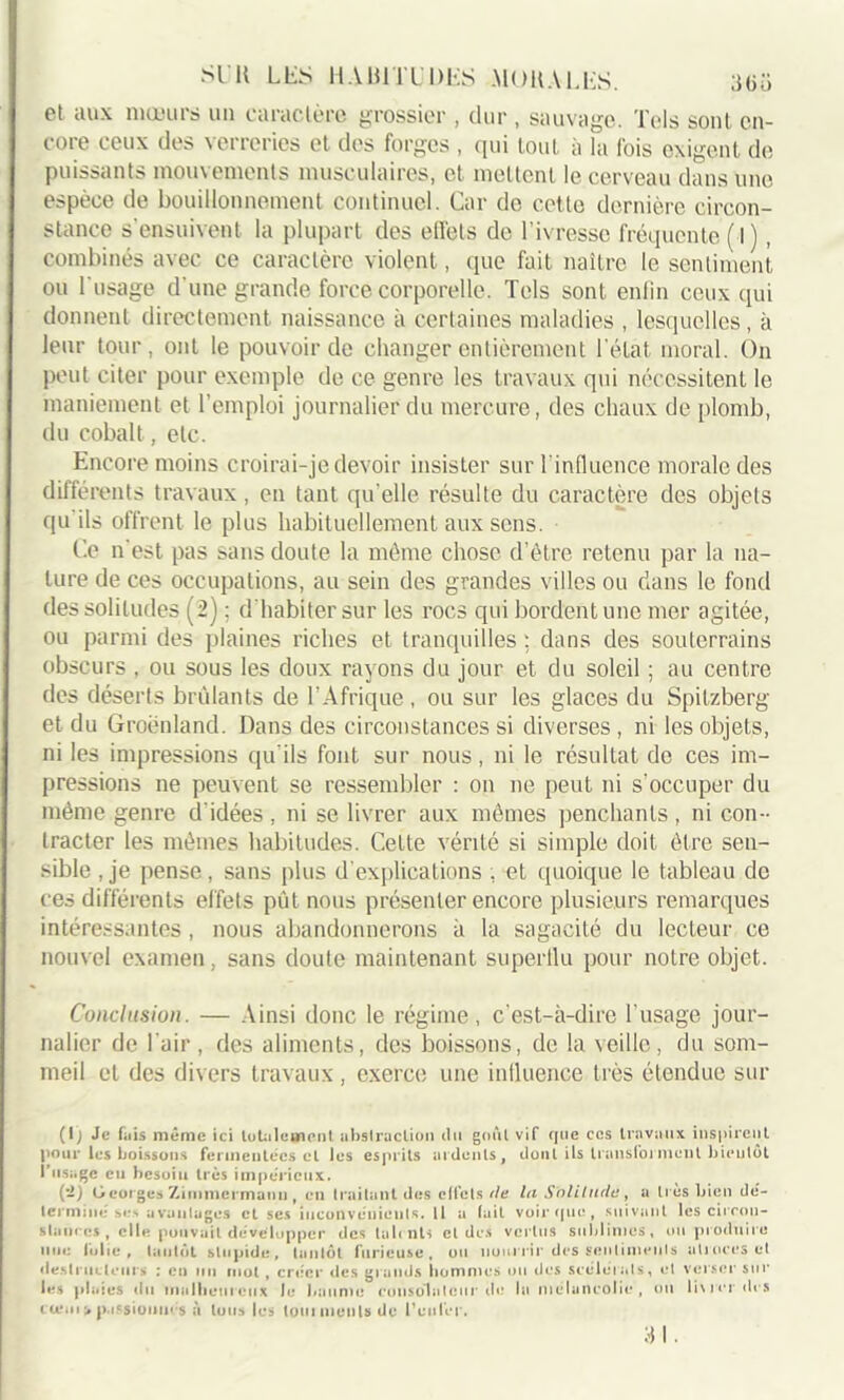 et aux mœurs un caractère grossier , dur , sauvage. Tels sont en- core ceux des verreries et des forges , qui tout à la fois exigent de puissants mouvements musculaires, et mettent le cerveau dans une espèce de bouillonnement continuel. Car do cette dernière circon- stance s’ensuivent la plupart des effets de l’ivresse fréquente ( I ), combinés avec ce caractère violent, que fait naître le sentiment, ou l'usage d’une grande force corporelle. Tels sont enfin ceux qui donnent directement naissance à certaines maladies , lesquelles, à leur tour, ont le pouvoir de changer entièrement l'état moral. On peut citer pour exemple de ce genre les travaux qui nécessitent le maniement et l’emploi journalier du mercure, des chaux de plomb, du cobalt, etc. Encore moins croirai-je devoir insister sur l'influence morale des différents travaux, en tant qu’elle résulte du caractère des objets qu ils offrent le plus habituellement aux sens. Ce n'est pas sans doute la même chose d’ètre retenu par la na- ture de ces occupations, au sein des grandes villes ou dans le fond des solitudes (2) ; d’habiter sur les rocs qui bordent une mer agitée, ou parmi des plaines riches et tranquilles ; dans des souterrains obscurs , ou sous les doux rayons du jour et du soleil ; au centre des déserts brûlants de l’Afrique , ou sur les glaces du Spitzberg et du Groenland. Dans des circonstances si diverses , ni les objets, ni les impressions qu'ils font sur nous, ni le résultat de ces im- pressions ne peuvent se ressembler : on ne peut ni s'occuper du même genre d'idées , ni se livrer aux mêmes penchants , ni con- tracter les mêmes habitudes. Cette vérité si simple doit être sen- sible , je pense, sans plus d’explications , et quoique le tableau de ces différents effets put nous présenter encore plusieurs remarques intéressantes, nous abandonnerons à la sagacité du lecteur ce nouvel examen, sans doute maintenant superflu pour notre objet. Conclusion. — Ainsi donc le régime, c’est-à-dire l'usage jour- nalier de l'air, des aliments, des boissons, de la veille, du som- meil et des divers travaux , exerce une influence très étendue sur (I; Je f.iis même ici totalement abstraction du goût vif que ces travaux inspirent pour les boissons fermentées cl les esprits ardents, dont ils transfoi ment bientôt l’usage en hesuiu très impérieux. (-) G eorges Zimmermann t en traitant des effets de lu Solitude, a très bien dé- terminé se-» avantages et ses inconvénients. Il a fait voir que , suivant les circon- stances, elle pouvait développer des lal< nls et des vertus sublimes, ou produire une folie, tantôt stupide, tantôt furieuse, ou nourrir des sentiments atroces et destructeurs : en un mut , créer des grands hommes ou des scélérats, et verser sur les plaies du malheureux le baume consolateur de la mélancolie, ou livrer des cceui > passionnes a tous les tout monts de l’enfer. 31.