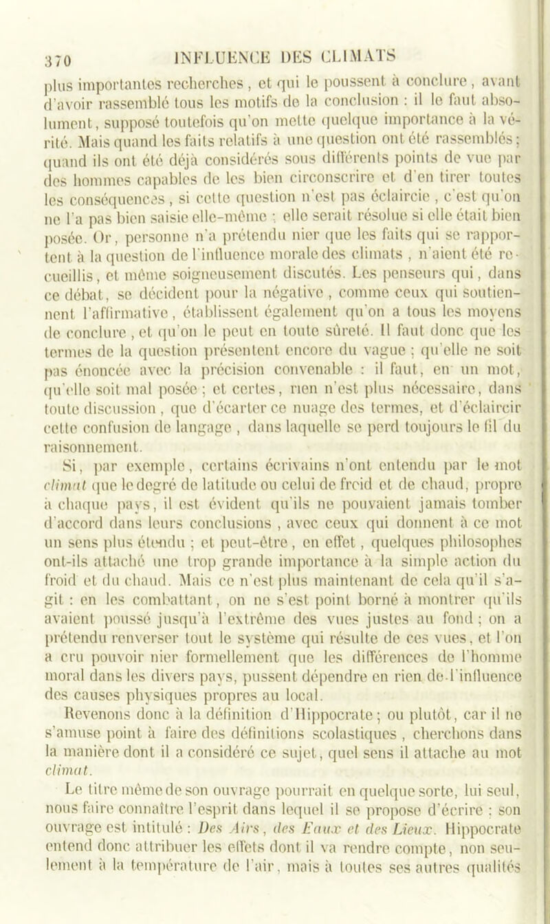 plus importantes recherches , et qui le poussent à conclure, avant d’avoir rassemblé tous les motifs de la conclusion : il le faut abso- lument, supposé toutefois qu'on mette quelque importance a la vé- rité. Mais quand les faits relatifs à une question ont été rassemblés; quand ils ont été déjà considérés sous différents points de vue par des hommes capables de les bien circonscrire et d'en tirer toutes les conséquences, si celle question n’est pas éclaircie , c'est qu'on ne l'a pas bien saisie elle-même ; elle serait résolue si elle était bien posée. Or, personne n’a prétendu nier que les faits qui se rappor- tent à la question de l'influence morale des climats , n'aient été re- cueillis, et même soigneusement discutés. Les penseurs qui, dans ce débat, se décident pour la négative , comme ceux qui soutien- nent l’affirmative, établissent également qu'on a tous les moyens de conclure , et qu’on le peut en toute sûreté. 11 faut donc que les termes de la question présentent encore du vague ; qu elle ne soit pas énoncée avec la précision convenable : il faut, en un mot, qu'elle soit mal posée ; et certes, rien n’est plus nécessaire, dans toute discussion , que d'écarter ce nuage des termes, et d'éclaircir cette confusion de langage , dans laquelle se perd toujours le fil du raisonnement. Si, par exemple, certains écrivains n’ont entendu par le mot climat que le degré de latitude ou celui de froid et de chaud, propre à chaque pays, il est évident qu'ils ne pouvaient jamais tomber d’accord dans leurs conclusions , avec ceux qui donnent à ce mot un sens plus étendu ; et peut-être, en effet, quelques philosophes ont-ils attaché une trop grande importance à la simple action du froid et du chaud. Mais ce n’est plus maintenant de cela qu’il s’a- git : en les combattant , on ne s’est, point borné à montrer qu'ils avaient poussé jusqu’à l’extrême des vues justes au fond ; on a prétendu renverser tout le système qui résulte de ces vues, et l’on a cru pouvoir nier formellement que les différences de F homme moral dans les divers pays, pussent dépendre en rien de l'influence des causes physiques propres au local. Revenons donc à la définition d’Hippocrate; ou plutôt, car il no s’amuse point à faire des définitions scolastiques , cherchons dans la manière dont il a considéré ce sujet, quel sens il attache au mot climat. Le titre même de son ouvrage pourrait en quelque sorte, lui seul, nous faire connaître, l’esprit dans lequel il se propose d’écrire : son ouvrage est intitulé : Des Airs, des Eaux et des Lieux. Hippocrate entend donc attribuer les effets dont il va rendre compte, non seu- lement a la température de 1 air, mais à toutes ses autres qualités
