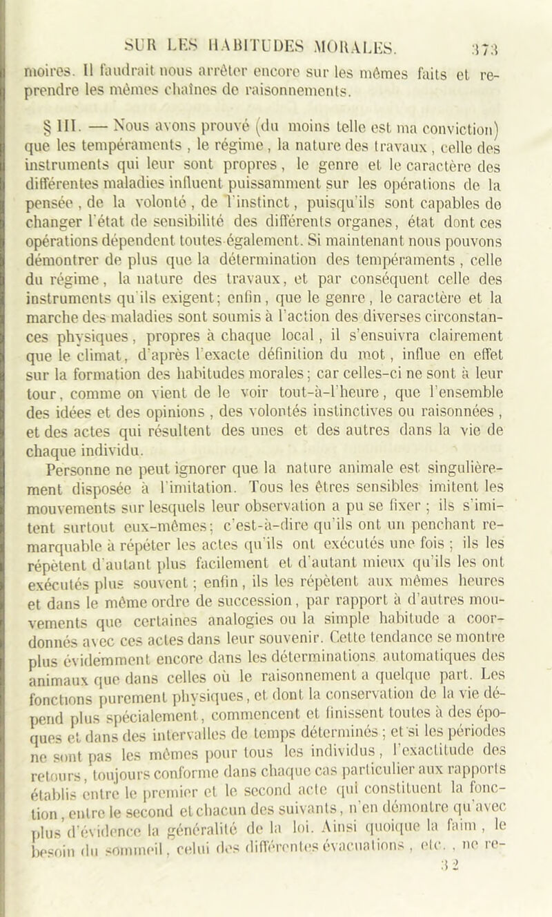 moires. 11 faudrait nous arrêter encore sur les mêmes faits et re- prendre les mêmes chaînes do raisonnements. §111. — Nous avons prouvé (du moins telle est ma conviction) que les tempéraments , le régime, la nature des travaux , celle des instruments qui leur sont propres, le genre et le caractère des différentes maladies influent puissamment sur les opérations de la pensée , de la volonté , de l'instinct, puisqu'ils sont capables de changer l'état de sensibilité des différents organes, état dont ces opérations dépendent toutes également. Si maintenant nous pouvons démontrer de plus que la détermination des tempéraments , celle du régime, la nature des travaux, et par conséquent celle des instruments qu'ils exigent; enlîn, que le genre, le caractère et la marche des maladies sont soumis à l’action des diverses circonstan- ces physiques, propres à chaque local, il s’ensuivra clairement que le climat, d'après l’exacte définition du mot, influe en effet sur la formation des habitudes morales ; car celles-ci ne sont à leur tour, comme on vient de le voir tou t-à-T heure, que l’ensemble des idées et des opinions , des volontés instinctives ou raisonnées , et des actes qui résultent des unes et des autres dans la vie de chaque individu. Personne ne peut ignorer que la nature animale est singulière- ment disposée à l imitation. Tous les êtres sensibles imitent les mouvements sur lesquels leur observation a pu se fixer ; ils s’imi- tent surtout eux-mêmes; c’est-à-dire qu’ils ont un penchant re- marquable à répéter les actes qu’ils ont exécutés une fois ; ils les répètent d autant plus facilement et d’autant mieux qu’ils les ont exécutés plus souvent ; enfin , ils les répètent aux mêmes heures et dans le même ordre de succession, par rapport à d’autres mou- vements que certaines analogies ou la simple habitude a coor- donnés avec ces actes dans leur souvenir. Cette tendance se montre plus évidemment encore dans les déterminations automatiques des animaux que dans celles où le raisonnement a quelque part. Les fonctions purement physiques, et dont la conservation de la vie dé- pend plus spécialement, commencent et finissent toutes à des épo- ques et dans des intervalles de temps déterminés ; et si les périodes 11e sont pas les mêmes pour tous les individus, l’exactitude des retours, toujours conforme dans chaque cas parliculier aux rapports établis entre le premier et le second acte qui constituent la fonc- tion , entre le second et chacun des suivants, n en démontre qu avei plus d’évidence la généralité de la loi. Ainsi quoique la faim , le besoin du sommeil, celui des différentes évacuations , etc. . ne re- :i 2