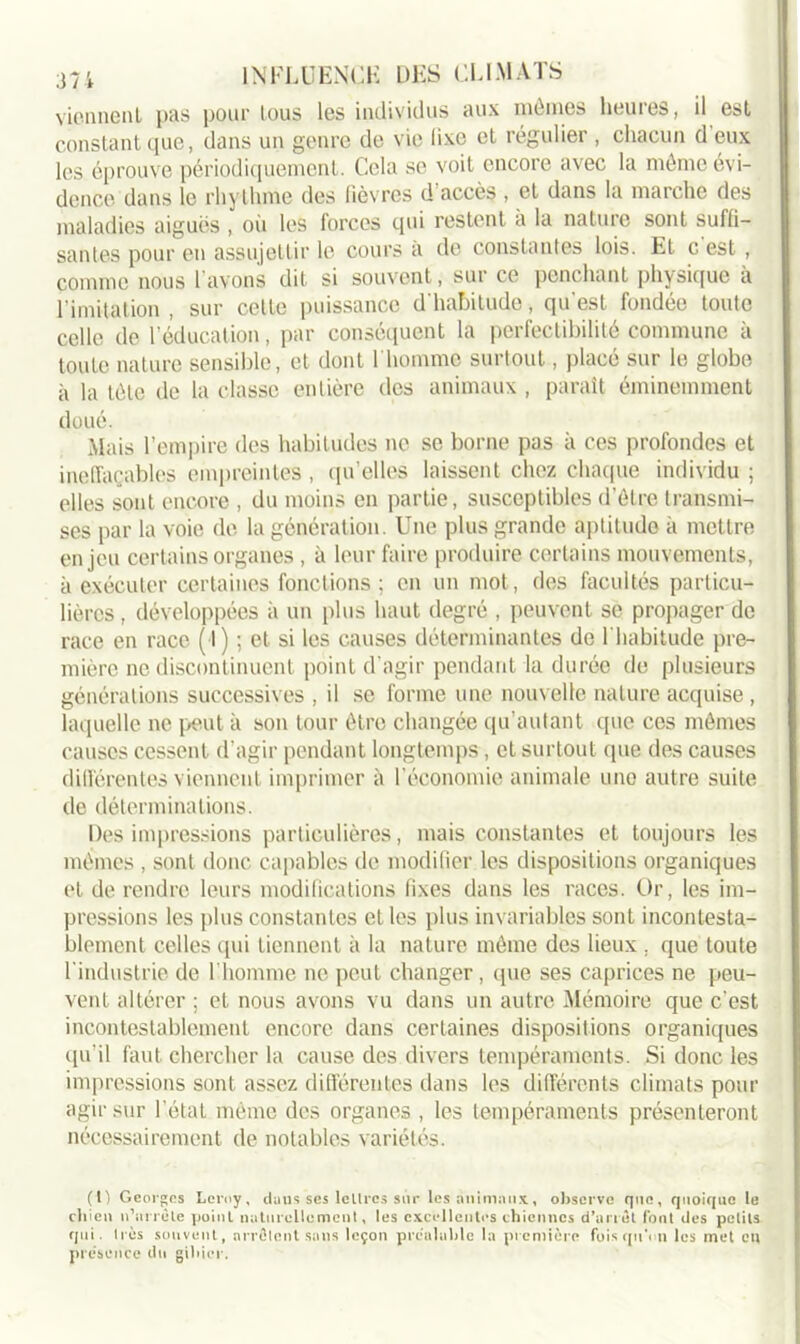 vionnenL pas pour tous les individus aux mômes heures, il est constant que, dans un genre de vie üxe et régulier , chacun d eux les éprouve périodiquement. Cela se voit encore avec la même évi- dence dans le rhythme des fièvres d accès , et dans la marche des maladies aiguës , où les forces qui restent à la nature sont suffi- santes pour eu assujettir le cours a de constantes lois. Et c est , comme nous l’avons dit si souvent, sur ce penchant physique à l imitation , sur cette puissance d'habitude, qu'est fondée toute celle de l’éducation, par conséquent la perfectibilité commune à toute nature sensible, et dont l'homme surtout, placé sur le globe à la tôle de la classe entière des animaux , paraît éminemment doué. Mais l’empire des habitudes ne se borne pas à ces profondes et ineffaçables empreintes , qu’elles laissent chez chaque individu ; elles sont encore , du moins en partie, susceptibles d’être transmi- ses par la voie de la génération. Une plus grande aptitude à mettre enjeu certains organes , à leur faire produire certains mouvements, à exécuter certaines fonctions; en un mot, des facultés particu- lières , développées à un plus haut degré , peuvent se propager de race en race (I) ; et si les causes déterminantes de l'habitude pre- mière ne discontinuent point d’agir pendant la durée de plusieurs générations successives , il se forme une nouvelle nature acquise, laquelle ne peut à son tour être changée qu’autant que ces mêmes causes cessent d’agir pendant longtemps, et surtout que des causes différentes viennent imprimer à l’économie animale une autre suite de déterminations. Des impressions particulières, mais constantes et toujours les mêmes , sont donc capables de modifier les dispositions organiques et de rendre leurs modifications fixes dans les races. Or, les im- pressions les plus constantes et les plus invariables sont incontesta- blement celles qui tiennent à la nature môme des lieux , que toute l’industrie de l’homme ne peut changer, que ses caprices ne peu- vent altérer ; et nous avons vu dans un autre Mémoire que c’est incontestablement encore dans certaines dispositions organiques cpi’il faut chercher la cause des divers tempéraments. Si donc les impressions sont assez différentes dans les différents climats pour agir sur l’état même des organes , les tempéraments présenteront nécessairement de notables variétés. (t) Georges Leroy, dans ses lettres sur les animaux, observe que, quoique le chien n’arrête point naturellement, les excellentes chiennes d’arrêt font des petits qui. très souvent, arrêtent sans leçon préalable la première fois qu'on les met en présence du gibier.