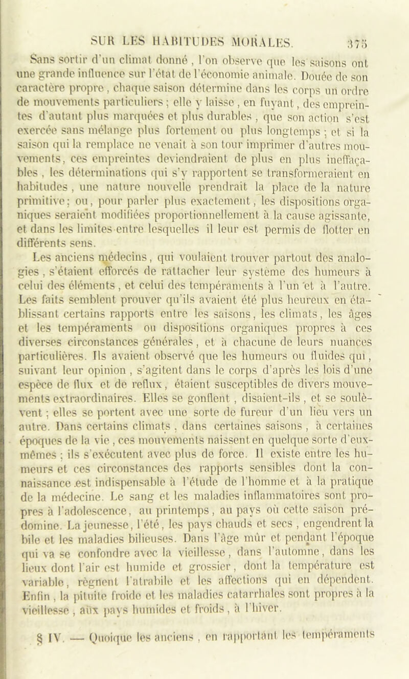 SUK LES HABITUDES MORALES. Sans sortir d’un climat donné , l'on observe que les saisons ont une grande influence sur l’état de l’économie animale. Douée de son caractère propre, chaque saison détermine dans les corps un ordre de mouvements particuliers ; elle y laisse , en fuyant, des emprein- tes d’autant plus marquées et plus durables , que son action s’est exercée sans mélange plus fortement ou plus longtemps ; et si la saison qui la remplace ne venait à son tour imprimer d’autres mou- vements, ces empreintes deviendraient de plus en plus ineffaça- bles , les déterminations qui s’v rapportent se transformeraient en habitudes , une nature nouvelle prendrait la place de la nature primitive: ou, pour parler plus exactement, les dispositions orga- niques seraient modifiées proportionnellement à la cause agissante, et dans les limites entre lesquelles il leur est permis de flotter en différents sens. Les anciens médecins, qui voulaient trouver partout des analo- gies , s'étaient efforcés de rattacher leur système des humeurs à celui des éléments , et celui des tempéraments à l'un 'et à l’autre. Les faits semblent prouver qu'ils avaient été plus heureux en éta- blissant certains rapports entre les saisons, les climats, les âges et les tempéraments ou dispositions organiques propres à ces diverses circonstances générales, et à chacune de leurs nuances particulières. Ils avaient observé que les humeurs ou fluides qui, suivant leur opinion , s’agitent dans le corps d’après les lois d’une espèce de flux et de reflux, étaient susceptibles de divers mouve- ments extraordinaires. Elles se gonflent , disaient-ils , et se soulè- vent ; elles se portent avec une sorte de fureur d’un lieu vers un autre. Dans certains climats . dans certaines saisons , à certaines époques de la vie , ces mouvements naissent en quelque sorte d’eux- mémes ; ils s’exécutent avec plus de force. Il existe entre les hu- meurs et ces circonstances des rapports sensibles dont la con- naissance .est indispensable à l’étude de l’homme et à la pratique de la médecine. Le sang et les maladies inflammatoires sont pro- pres à l’adolescence, au printemps, au pays où celte saison pré- domine. La jeunesse, l’été, les pays chauds et secs , engendrent la bile et les maladies bilieuses. Dans l ège mûr et pendant l’époque qui va se confondre avec la vieillesse, dans 1 automne, dans les lieux dont l’air est humide et grossier, dont la température est variable, régnent latrabile et les affections qui en dépendent. Enfin , la pituite froide et les maladies catarrhales sont propres à la vieillesse , aux pays humides et froids , à 1 hiver.