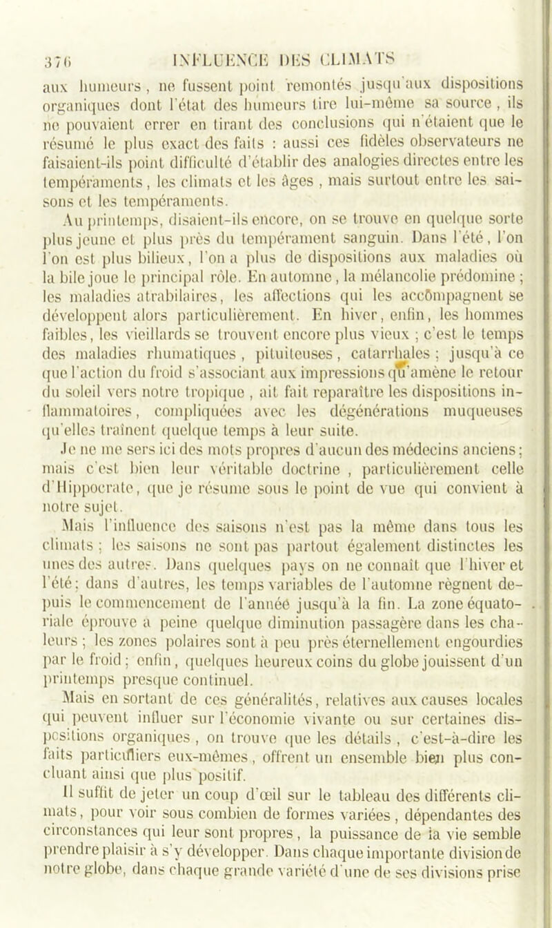 aux humeurs , ne fussent point remontés jusqu aux dispositions organiques dont l’état des humeurs tire lui-même sa source , ils ne pouvaient errer en tirant des conclusions qui n étaient que le résumé le plus exact des faits : aussi ces fidèles observateurs ne faisaient-ils point difficulté d’établir des analogies directes entre les tempéraments, les climats et les âges , mais surtout entre les sai- sons et les tempéraments. Au printemps, disaient-ils encore, on se trouve en quelque sorte plus jeune et plus près du tempérament sanguin. Dans l'été, l’on l'on est plus bilieux, l’on a plus de dispositions aux maladies où la bile joue le principal rôle. En automne, la mélancolie prédomine ; les maladies atrabilaires, les affections qui les accompagnent se développent alors particulièrement. En hiver, enfin, les hommes faibles, les vieillards se trouvent encore plus vieux ; c’est le temps des maladies rhumatiques , pituiteuses, catarrhales ; jusqu’à ce que l’action du froid s’associant aux impressions qu’amène le retour du soleil vers notre tropique , ait fait reparaître les dispositions in- flammatoires , compliquées avec les dégénérations muqueuses qu'elles traînent quelque temps à leur suite. Je ne me sers ici des mots propres d’aucun des médecins anciens; mais c'est bien leur véritable doctrine , particulièrement celle d’Hippocrate, que je résume sous le point de vue qui convient à notre sujet. Mais l’influence des saisons n’est pas la même dans tous les climats ; les saisons ne sont pas partout également distinctes les unes des autres. Dans quelques pays on ne connaît que l’hiver et l’été: dans d’autres, les temps variables de l’automne régnent de- puis le commencement de l'annéé jusqu’à la fin. La zone équato- riale éprouve a peine quelque diminution passagère dans les cha- leurs ; les zones polaires sont à peu près éternellement engourdies par le froid; enfin, quelques heureux coins du globe jouissent d’un printemps presque continuel. Mais en sortant de ces généralités, relatives aux causes locales qui peuvent influer sur l’économie vivante ou sur certaines dis- positions organiques , on trouve que les détails , c’est-à-dire les faits particifliers eux-mêmes, offrent un ensemble bien plus con- cluant ainsi que plus positif. Il suffit de jeter un coup d’œil sur le tableau des différents cli- mats , pour voir sous combien de formes variées , dépendantes des circonstances qui leur sont propres , la puissance de la vie semble prendre plaisir à s’y développer. Dans chaque importante division de notre globe, dans chaque grande variété d’une de ses divisions prise