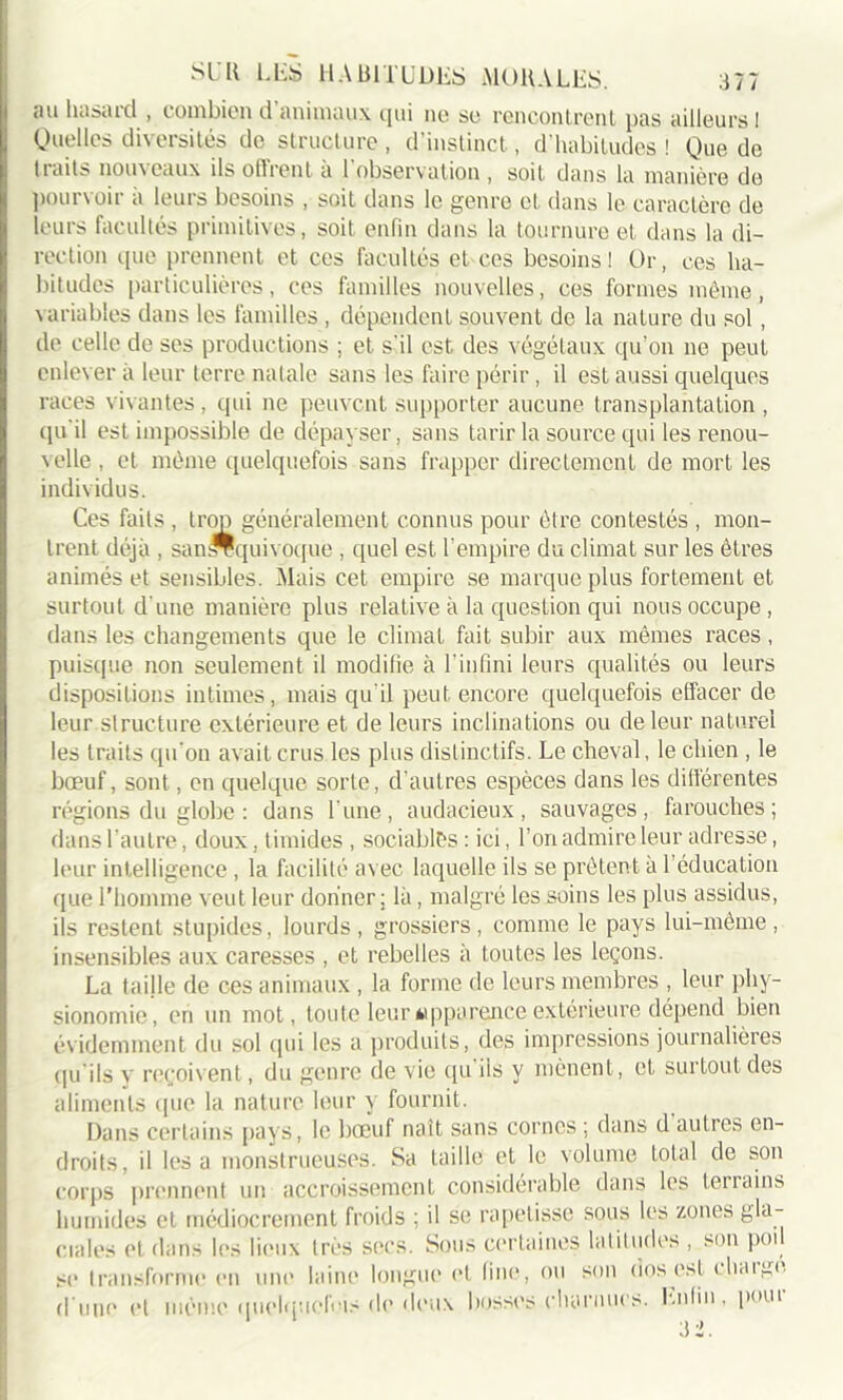 au Basaid , combien d animaux qui no so rencontrenl pas ailleurs 1 Quelles diversités de structure, d’instinct, d’habitudes! Que de traits nouveaux ils offrent à l’observation , soit dans la manière de pourvoir a leurs besoins , soit dans le genre et dans le caractère de leurs facultés primitives, soit enfin dans la tournure et dans la di- rection que prennent et ces facultés et ces besoins! Or, ces ha- bitudes particulières, ces familles nouvelles, ces formes même, variables dans les familles , dépendent souvent de la nature du sol, de celle de ses productions ; et s’il est des végétaux qu’on ne peut enlever à leur terre natale sans les faire périr, il est aussi quelques races vivantes, qui ne peuvent supporter aucune transplantation , ipi il est impossible de dépayser, sans tarir la source qui les renou- velle , et même quelquefois sans frapper directement de mort les individus. Ces faits , trop généralement connus pour être contestés , mon- trent déjà , sam-équivoque , quel est l’empire du climat sur les êtres animés et sensibles. Mais cet empire se marque plus fortement et surtout d'une manière plus relative à la question qui nous occupe, dans les changements que le climat fait subir aux mêmes races, puisque non seulement il modifie à l'infini leurs qualités ou leurs dispositions intimes, mais qu’il peut encore quelquefois effacer de leur structure extérieure et de leurs inclinations ou de leur naturel les traits qu’on avait crus les plus distinctifs. Le cheval, le chien , le bœuf, sont, en quelque sorte, d’autres espèces dans les différentes régions du globe : dans l’une, audacieux, sauvages, farouches; dans l’autre, doux, timides , sociables : ici, l’on admire leur adresse, leur intelligence , la facilité avec laquelle ils se prêtent à l’éducation que l’homme veut leur donner ; là, malgré les soins les plus assidus, ils restent stupides, lourds, grossiers, comme le pays lui-même, insensibles aux caresses , et rebelles à toutes les leçons. La taille de ces animaux , la forme de leurs membres , leur phy- sionomie, ('ri un mot, toute leur «pparçnce extérieure dépend bien évidemment du sol qui les a produits, des impressions journalières qu'ils y reçoivent, du genre de vie qu’ils y mènent, et surtout des aliments que la nature leur y fournit. Dans certains pays, le bœuf naît sans cornes ; dans d autres en- droits, il lésa monstrueuses. Sa taille et le volume total de son corps prennent un accroissement considérable dans les terrains humides et médiocrement froids ; il se rapetisse sous les zones gla- ciales et dans les lieux très sors. Sous certaines latitudes , son poi se transforme en une laine longue et fine, ou son tins est chnigc .r ...... fin <l«u\ Rosses charnues. Enfin . pour