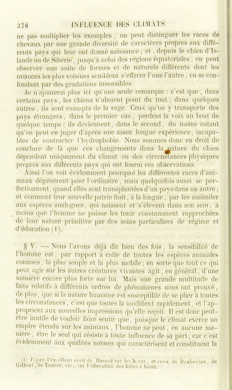 ne pas multiplier les exemples , on peut distinguer les races de chevaux par une grande diversité de caractères propres aux diffé- rents pays qui leur ont donné naissance ; et, depuis le chien d Is- lande ou de Sibérie', jusqu’à celui des régions équatoriales, on peut observer une suite de formes et de naturels ditlérents dont les nuances les plus voisines semblent s’ettacer l’une 1 autre, en se con- fondant par des gradations insensibles. Je n’ajouterai plus ici qu’une seule remarque : c'est que , dans certains pays, les chiens n’aboient point du tout ; dans quelques autres, ils sont exempts de la rage. Ceux qu’on y transporte des pays étrangers, dans le premier cas , perdent la voix au bout de quelque temps ; ils deviennent, dans le second, du moins autant qu’on peut en juger d'après une assez longue expérience, incapa- bles de contracter l'hydrophobie. Nous sommes donc en droit de conclure de là que ces changements dans lajniture du chien dépendent uniquement du climat ou des circonstances physiques propres aux différents pays qui ont fourni ces observations. Ainsi l’on voit évidemment pourquoi les différentes races d’ani- maux dégénèrent pour l’ordinaire , mais quelquefois aussi se per- fectionnent, quand elles sont transplantées d’un pays dans un antre; et comment leur nouvelle patrie finit, à la longue , par les assimiler aux espèces analogues, qui naissent et's’élèvent dans son sein, à moins que l’homme ne puisse les tenir constamment rapprochées de leur nature primitive par des soins particuliers de régime et d’éducation ( I ). § A7- — Nous l'avons déjà dit bien des fois, la sensibilité de I homme est, par rapport à celle de toutes les espèces animales connues, la plus souple et la plus mobile; en sorte que tout ce qui peut agir sur les autres créatures vivantes agit, en général, d’une manière encore plus forte sur lui. Alais une grande multitude de faits relatifs a différents ordres de phénomènes nous ont prouvé, de plus, que si la nature humaine est susceptible de se plier à toutes les circonstances, c’est que toutes la modifient rapidement, et l’ap- proprient aux nouvelles impressions qu’elle reçoit. 11 est donc peut- être inutile de vouloir faire sentir que, puisque le climat exerce un empire étendu sur les animaux, l'homme ne peut, en aucune ma- nière , être le seul qui résiste à toute influence de sa part; car c’est o\ idemment aux qualités mêmes qui caractérisent et constituent la