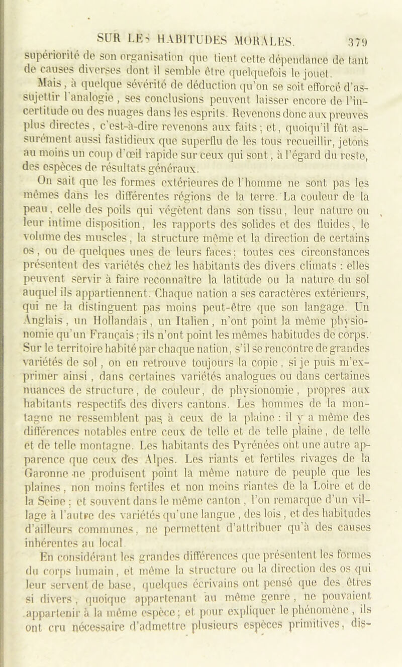 supériorité de son organisation que lient colto dépendance de tant de causes diverses dont il semble être quelquefois le jouet. Mais, à quelque sévérité de déduction qu’on se soit, efforcé d’as- sujettir 1 analogie , ses conclusions peuvent laisser encore de l’in- certitude ou des nuages dans les esprits. Revenons donc aux preuves plus directes, c’est-à-dire revenons aux faits; et, quoiqu’il fût as- surément aussi fastidieux que Superflu de les tous recueillir, jetons au moins un coup d’œil rapide sur ceux qui sont, à l’égard du reste, des espèces de résultats généraux. On sait que les formes extérieures de l’homme ne sont pas les mêmes dans les différentes régions de la terre La couleur de la peau, celle des poils qui végètent dans son tissu, leur nature ou leur intime disposition, les rapports des solides et des fluides, le volume des muscles, la structure môme et la direction de certains os, ou de quelques unes de leurs faces; toutes ces circonstances présentent des variétés chez les habitants des divers climats : elles peuvent servir à faire reconnaître la latitude ou la nature du sol auquel ils appartiennent. Chaque nation a ses caractères extérieurs, qui ne la distinguent pas moins peut-être que son langage. Un Anglais, un Hollandais, un Italien, n’ont point la môme physio- nomie qu'un Français ; ils n’ont point les mômes habitudes de corps. Sur le territoire habité par chaque nation, s’il se rencontre de grandes variétés de sol, on en retrouve toujours la copie , si je puis m’ex- primer ainsi, dans certaines variétés analogues ou dans certaines nuances de Structure, de couleur, de physionomie, propres aux habitants respectifs des divers cantons. Les hommes de la mon- tagne ne ressemblent pas à ceux de la plaine : il y a même des différences notables entre ceux de telle et de telle plaine, de telle et de telle montagne. Les habitants des Pyrénées ont une autre ap- parence que ceux des Alpes. Les riants et fertiles rivages de la Garonne ne produisent point la même nature de peuple que les plaines, non moins fertiles et non moins riantes de la Loire et de la Seine ; et souvent dans le même canton , l’on remarque d’un vil- lage à l’autre des variétés qu’une langue , des lois , et des habitudes d’ailleurs communes, ne permettent d’attribuer qu’a des causes inhérentes au local En considérant les grandes différences que présentent les formes du corps humain, et même la structure ou la direction des os qui leur servent de base, quelques écrivains ont pense que des ÔLl’es si divers, quoique appartenant au même genre , ne pouvaient .appartenir à la même espèce; et pour expliquer le phénomène , ils ont cru nécessaire d’admettre plusieurs espèces primitives, dis-