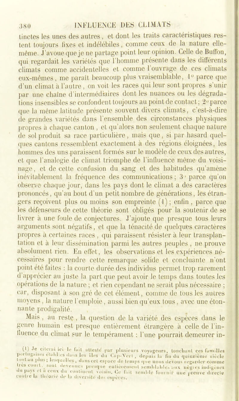 linetes les unes des autres, et dont les traits caractéristiques res- tent toujours lixes et, indélébiles, comme ceux de la nature elle- même. j’avoue que je ne partage point leur opinion. Celle de BufFon, qui regardait les variétés que l'homme présente dans les différents climats comme accidentelles et comme 1 ouvrage de ces climats eux-mêmes, me paraît beaucoup plus vraisemblable, 1° parce que d’un climat à l’autre , on voit les races qui leur sont propres s’unir par une chaîne d’intermédiaires dont les nuances ou les dégrada- tions insensibles se confondent toujours au point de contact ; 2 parce que la même latitude présente souvent divers climats, c’est-à-dire de grandes variétés dans l’ensemble des circonstances physiques propres à chaque canton , et qu’alors non seulement chaque nature de sol produit sa race particulière , mais que, si par hasard quel- ques cantons ressemblent exactement à des régions éloignées, les hommes des uns paraissent formés sur le modèle de ceux des autres, et que l’analogie de climat triomphe de l’influence même du voisi- nage, et de cette confusion du sang et des habitudes qu’amène inévitablement la fréquence des communications; 31 parce qu’on observe chaque jour, dans les pays dont le climat a des caractères prononcés, qu’au bout d'un petit nombre de générations, les étran- gers reçoivent plus ou moins son empreinte ( l) ; enfin , parce que les défenseurs de cette théorie sont obligés pour la soutenir de se livrer à une foule de conjectures. J'ajoute que presque tous leurs arguments sont négatifs, et que la ténacité de quelques caractères propres à certaines races , qui paraissent résister à leur transplan- tation et à leur dissémination parmi les autres peuples , ne prouve absolument rien. En effet, les observations et les expériences né- cessaires pour rendre cette remarque solide et concluante n’ont point été faites : la courte durée des individus permet trop rarement d’apprécier au juste la part que peut avoir le temps dans toutes les opérations de la nature ; et rien cependant ne serait plus nécessaire ; car, disposant à son gré de cet élément, comme de tous les autres moyens , la nature l’emploie, aussi bien qu’eux tous , avec une éton- nante prodigalité. Mais , au reste , la question de la variété des espèces dans le genre humain est presque entièrement étrangère à celle de l’in- fluence du climat sur le tempérament : l’une pourrait demeurer in- ( ) .c ciloiai ici le fait atteste par plusieurs voyageurs, louchant ces familles ]wi liig.iiscs établies dans les îles du Cap-Vert , depuis la fin du quinzième siècle Ivhi .tu ji us; lesquelles, dans cet espace de temps que lions devons regarder comme Il es coin t. sont devenues presque eulièrcineiil semblables aux liègies indigènes du pays cl a ceux du continent voisin. Ce fait semble luui nir une preuve directe rentre la théorie de la diversité des espèces.