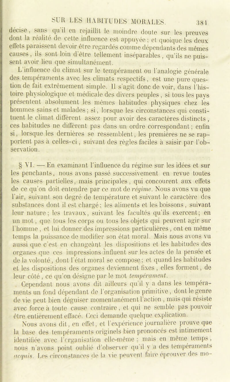 décise, sans qu il en rejaillît le moindre, doute sur les preuves dont la îenlile do telle intluence est appuyée; et quoique les deux elîets paraissent devoir être regardés comme dépendants des mêmes causes , ils sont loin d être tellement inséparables , qu’ils ne puis- sent avoir lieu que simultanément. L influence du climat sur le tempérament ou l’analogie générale des tempéraments avec les climats respectifs, est une pure ques- tion de fait extrêmement simple. Il s'agit donc de voir, dans l’his- toire physiologique et médicale des divers peuples, si tous les pays présentent absolument les mêmes habitudes physiques chez les hommes sains et malades; si, lorsque les circonstances qui consti- tuent le climat diffèrent assez pour avoir des caractères distincts , ces habitudes ne diffèrent pas dans un ordre correspondant ; enfin si, lorsque les dernières se ressemblent, les premières ne se rap- portent pas à celles-ci, suivant des règles faciles à saisir par l’ob- servation. § VI. — En examinant l'influence du régime sur les idées et sur les penchants, nous avons passé successivement en revue toutes les causes partielles, mais principales, qui concourent aux effets de ce qu'on doit entendre par ce mot de régime. Nous avons vu que l'air, suivant son degré de température et suivant le caractère des substances dont il est chargé; les aliments et les boissons , suivant leur nature; les travaux, suivant les facultés qu’ils exercent; en un mot, que tous les corps ou tous les objets qui peuvent agir sur l'homme , et lui donner des impressions particulières , ont en même temps la puissance de modifier son état moral. Mais nous avons vu aussi que c'est en changeant les dispositions et les habitudes des organes que ces impressions influent sur les actes de la pensée et de la volonté, dont l'état moral se compose ; et quand les habitudes et les dispositions des organes deviennent fixes , elles forment, de leur côté , ce qu'on désigne par le mot tempérament. Cependant nous avons dit ailleurs qu il y a dans les tempéra- ments un fond dépendant de l’organisation primitive, dont le genre de vie peut bien déguiser momentanément l’action , mais qui résiste avec force a toute cause contraire, et qui ne semble pas pouvoir être entièrement effacé. Ceci demande quelque explication. Nous avons dit, en effet, et l’expérience journalière prouve que la base des tempéraments originels bien prononcés est intimement identifiée avec l'organisation elle-même : mais en même temps , nous n avons point oublié d’observer qu il y a des tempéraments (.icrjiiis. Les circonstances de la vie peuvent faire éprouver des mo-
