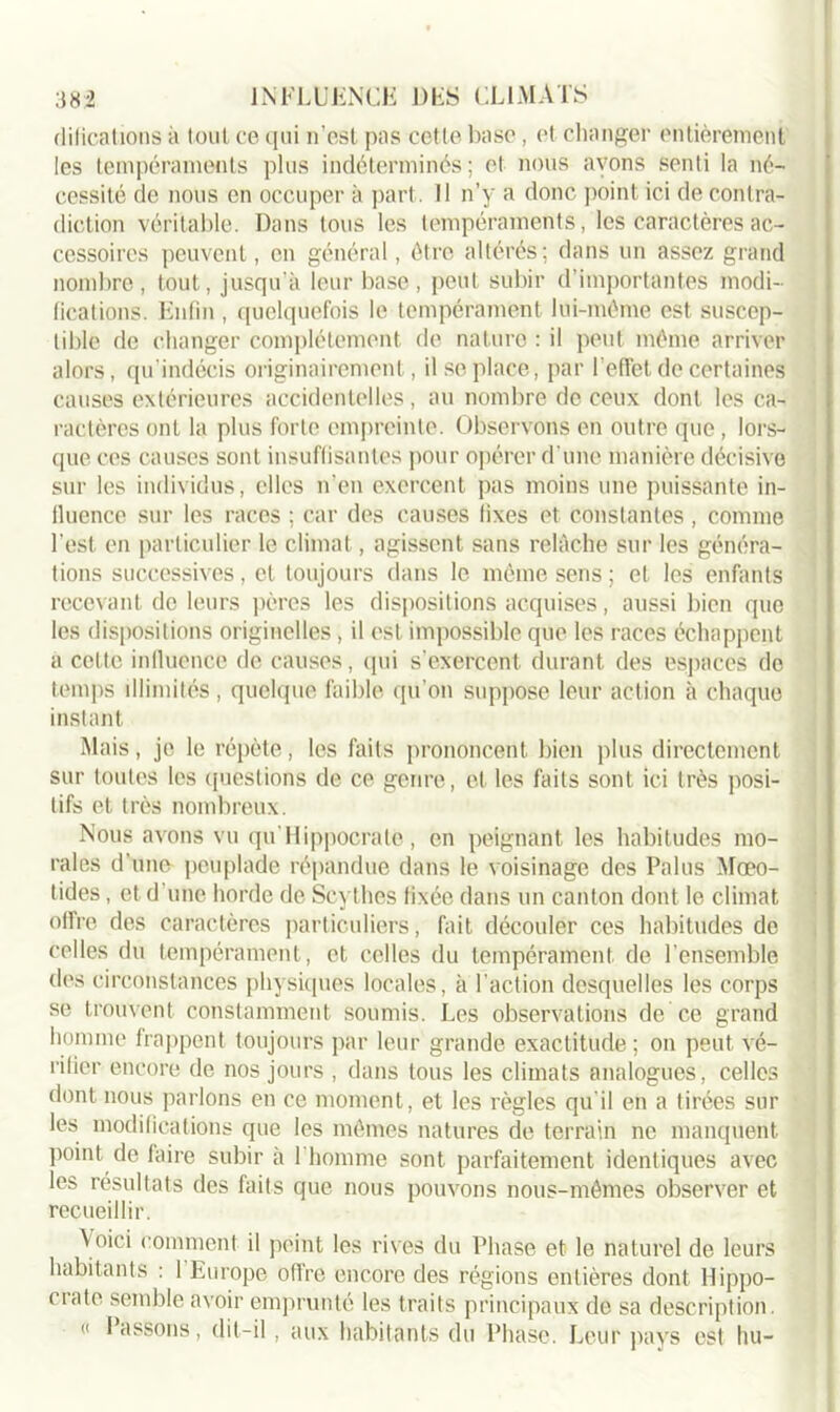 difications à tout ce qui n’est pas cette base, et changer entièrement les tempéraments plus indéterminés ; et nous avons senti la né- cessité de nous en occuper à part. Il n’y a donc point ici de contra- diction véritable. Dans tous les tempéraments, les caractères ac- cessoires peuvent, en général, être altérés; dans un assez grand nombre, tout, jusqu’à leur base, peut subir d’importantes modi- fications. Enfin , quelquefois le tempérament lui-même est suscep- tible de changer complètement de nature : il peut même arriver alors, qu'indécis originairement, il se place, par l’effet de certaines causes extérieures accidentelles, au nombre de ceux dont les ca- ractères ont la plus forte empreinte. Observons en outre que, lors- que ces causes sont insuffisantes pour opérer d’une manière décisive sur les individus, elles n’en exercent pas moins une puissante in- lluence sur les races ; car des causes fixes et constantes , comme l’est en particulier le climat, agissent sans relâche sur les généra- tions successives, et toujours dans le même sens ; et les enfants recevant do leurs pères les dispositions acquises, aussi bien que les dispositions originelles, il est impossible que les races échappent a celte influence de causes, qui s'exercent durant des espaces de temps illimités , quelque faible qu’on suppose leur action à chaque instant Mais, je le répète, les faits prononcent bien plus directement sur toutes les questions de ce genre, et les faits sont ici très posi- tifs et très nombreux. Nous avons vu qu Hippocrate, en peignant les habitudes mo- rales d’une peuplade répandue dans le voisinage des Palus Mœo- tides, et d’une horde de Scythes fixée dans un canton dont le climat offre des caractères particuliers, fait découler ces habitudes de celles du tempérament, et celles du tempérament de l’ensemble des circonstances physiques locales, à l’action desquelles les corps se trouvent constamment soumis. Les observations de ce grand homme frappent toujours par leur grande exactitude; on peut vé- rifier encore de nos jours , dans tous les climats analogues, celles dont nous parlons en ce moment, et les règles qu'il en a tirées sur les modifications que les mêmes natures de terrain ne manquent point de faire subir à 1 homme sont parfaitement identiques avec les résultats des faits que nous pouvons nous-mêmes observer et recueillir. Voici comment il peint les rives du Phase et le naturel de leurs habitants : l'Europe offre encore des régions entières dont Hippo- crate semble avoir emprunté les traits principaux de sa description. « Passons, dit-il, aux habitants du Phase. Leur pays est hu-
