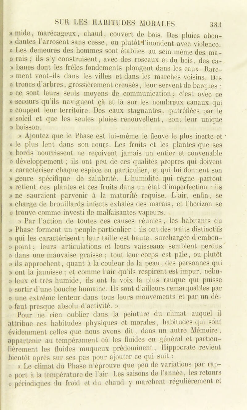 » mille, marécageux, chaud, couvert de bois. Des pluies abon- » liantes 1 arrosent sans cosse, ou plutôt*!'inondent avec violence. » Les demeures des hommes sont établies au sein môme des ma- » rais ; ils s’y construisent, avec des roseaux et du bois, des ca- » banes dont les frôles fondements plongent dans les eaux. Rare- » ment vont-ils dans les villes et dans les marchés voisins. Des » troncs d’arbres, grossièrement creusés, leur servent de barques : » ce sont leurs seuls moyens de communication ; c’est avec ce » secours qu'ils naviguent çà et là sur les nombreux canaux qui «coupent leur territoire. Des eaux stagnantes, putréfiées par le » soleil et que les seules pluies renouvellent, sont leur unique » boisson. » Ajoutez que le Phase est lui-même le fleuve le plus inerte et • » le plus lent dans son cours. Les fruits et les plantes que ses » bords nourrissent ne reçoivent jamais un entier et convenable » développement ; ils ont peu de ces qualités propres qui doivent » caractériser chaque espèce en particulier, et qui lui donnent son » genre spécifique de salubrité. L’humiclité qui règne partout » relient ces plantes et ces fruits dans un état d’imperfection : ils » ne sauraient parvenir à la maturité requise. L’air, enfin, se « charge de brouillards infects exhalés des marais, et l'horizon se » trouve comme investi de malfaisantes vapeurs. » Par l'action de toutes ces causes réunies , les habitants du » Phase forment un peuple particulier : ils ont des traits distinctifs » qui les caractérisent ; leur taille est haute, surchargée d’embon- » point ; leurs articulations et leurs vaisseaux semblent perdus « dans une mauvaise graisse ; tout leur corps est pâle, ou plutôt » ils approchent, quant à la couleur de la peau, des personnes qui » ont la jaunisse ; et comme l’air qu'ils respirent est impur, nébu- » leux et très humide, ils ont la voix la plus rauque qui puisse b sortir d’une bouche humaine. Ils sont d’ailleurs remarquables par b une extrême lenteur dans tous leurs mouvements et par un dé- fi faut presque absolu d’activité. » Pour ne rien oublier dans la peinture du climat auquel il attribue ces habitudes physiques et morales, habitudes qui sont évidemment celles que nous avons dit, dans un autre Mémoire, appartenir au tempérament où les fluides en général et particu- lièrement les fluides muqueux prédominent, Hippocrate revient bientôt après sur ses pas pour ajouter ce qui suit : « Le climat du Phase n’éprouve que peu de variations par rap- b port à la température de 1 air. Les saisons de 1 année, les retours « périodiques du froid et du chaud y marchent régulièrement et