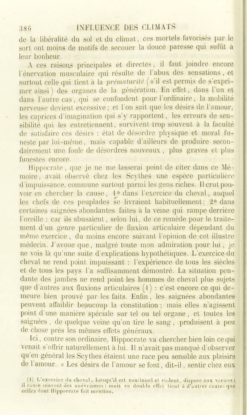 de la libéralité du sol et du climat, ces mortels favorisés par le sort ont moins de motifs de secouer la douce paresse qui suffit à leur bonheur. A ces raisons principales et directes, il faut joindre encore l’énervation musculaire qui résulte de l'abus, des sensations , et surtout celle qui tient à la prématurité (s’il est permis de s’expri- mer ainsi) des organes de la génération. En effet, dans 1 un et dans l’autre cas, qui se confondent pour l’ordinaire, la mobilité nerveuse devient excessive ; et 1 on sait que les désirs de 1 amour, les caprices d’imagination qui s’y rapportent, les erreurs de sen- sibilité qui les entretiennent, survivent trop souvent à la faculté de satisfaire ces désirs : état de désordre physique et moral fu- neste par lui-même, mais capable d'ailleurs de produire secon- dairement une foule de désordres nouveaux , plus graves et plus funestes encore. Hippocrate, que je ne me lasserai point de citer dans ce Mé- moire, avait observé chez les Scythes une espèce particulière d’impuissance, commune surtout parmi les gens riches. 11 crut pou- voir en chercher la cause, 1° dans l’exercice du cheval, auquel les chefs de ces peuplades se livraient habituellement; 2° dans certaines saignées abondantes faites à la veine qui rampe derrière I oreille : car ils abusaient, selon lui, de ce remède pour le traite- ment d'un genre particulier de tluxion articulaire dépendant du même exercice , du moins encore suivant l’opinion de cet illustre médecin. J’avoue que, malgré toute mon admiration pour lui, je ne vois là qu’une suite d’explications hypothétiques. L’exercice du cheval ne rend point impuissant : l’expérience de tous les siècles et de tous les pays l'a suffisamment démontré. La situation pen- dante des jambes ne rend point les hommes de cheval plus sujets que d'autres aux (luxions articulaires ( l) : c'est encore ce qui de- meure bien prouvé par les faits. Enfin, les saignées abondantes peuvent affaiblir beaucoup la constitution ; mais elles n'agissent point d une manière spéciale sur tel ou tel organe, et toutes les saignées , de quelque veine qu’on tire le sang , produisent à peu de chose près les mêmes effets généraux. Ici, contre son ordinaire, Hippocrate va chercher bien loin ce qui venait s’offrir naturellement à lui. Il n'avait pas manqué d'observer qu en général les Scythes étaient une race peu sensible aux plaisirs de 1 amour. « Les désirs de l'amour se font, dit-il, sentir chez eux (I) L’exercice du cheval, lorsqu’il est cou'.inuel cl violent, dispose aux varices; il cause souvent des anévrismes : mais ce double effet tieul à d’autres causes que eelles dont Hippocrate fait mention.