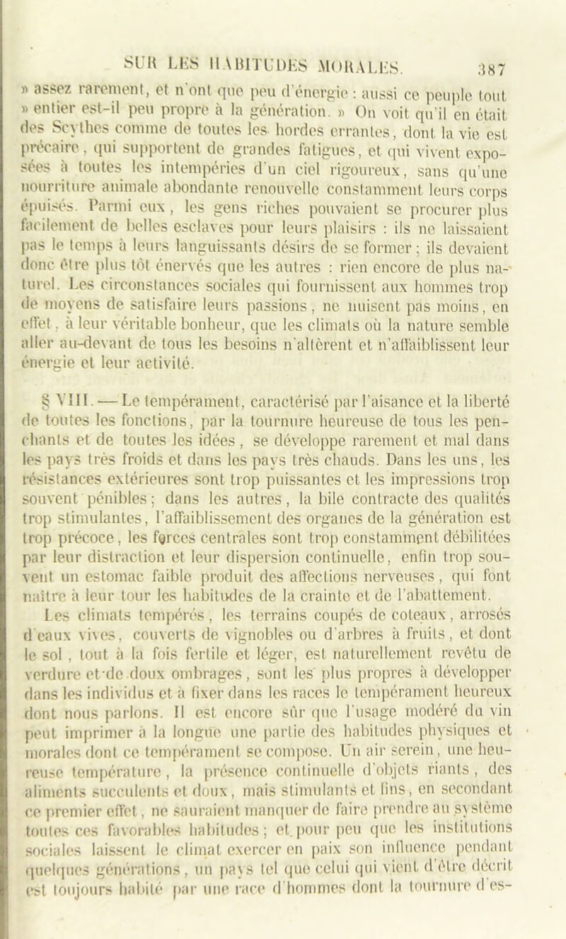 » assez rarement, et n'ont que peu d’énergie : aussi ce peuple tout » entier est-il peu propre à la génération. » On voit qu'il en était des Scythes comme de toutes les. hordes errantes, dont, la vie est précaire , qui supportent de grandes fatigues, et qui vivent expo- sées a toutes les intempéries d'un ciel rigoureux, sans qu'une nourriture animale abondante renouvelle constamment leurs corps épuisés. Parmi eux , les gens riches pouvaient se procurer plus facilement de belles esclaves pour leurs plaisirs : ils ne laissaient pas le temps à leurs languissants désirs de se former ; ils devaient donc être plus tôt énervés que les autres : rien encore de plus na- turel. Les circonstances sociales qui fournissent aux hommes trop de moyens de satisfaire leurs passions, ne nuisent pas moins, en effet, à leur véritable bonheur, que les climats où la nature semble aller au-devant de tous les besoins n'altèrent et n’affaiblissent leur énergie et leur activité. § VIII. — Le tempérament , caractérisé par l’aisance et la liberté de toutes les fonctions, par la tournure heureuse de tous les pen- chants et de toutes les idées, se développe rarement et mal dans les pays très froids et dans les pays très chauds. Dans les uns, les résistances extérieures sont trop puissantes et les impressions trop souvent pénibles ; dans les autres , labile contracte des qualités trop stimulantes, l’affaiblissement des organes de la génération est trop précoce, les forces centrales sont trop constamment, débilitées par leur distraction et leur dispersion continuelle, enfin trop sou- vent un estomac faible produit des affections nerveuses, qui font naître à leur tour les habitudes de la crainte et de l’abattement. Les climats tempérés, les terrains coupés de coteaux, arrosés d'eaux vives, couverts de vignobles ou d'arbres à fruits, et dont le sol , tout à la fois fertile et léger, est naturellement, revêtu de verdure et-do doux ombrages, sont les plus propres à développer dans les individus et a fixer dans les races le tempérament heureux dont nous parlons. Il est, encore sûr que l'usage modéré du vin peut imprimer à la longue une partie des habitudes physiques et morales dont ce tempérament se compose. Un air serein, une heu- reuse température, la présence continuelle d’objets riants , des aliments succulents et doux , mais stimulants et lins, en secondant ce premier effet, ne sauraient manquer de faire prendre au système toutes ces favorables habitudes; et.pour peu que les institutions sociales laissent le climat exercer en paix son influence pendant quelques générations, un pa\s tel que celui qui vient d être décrit est toujours habité par une race d hommes dont la tournure d es-