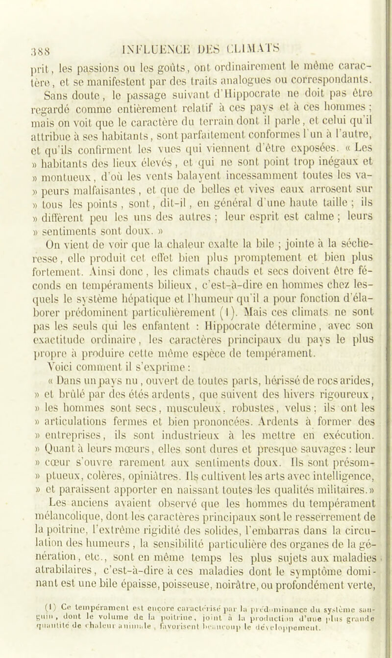 prit, les passions ou les goûts, ont ordinairement le même carac- tère, et se manifestent par des traits analogues ou correspondants. Sans doute, le passage suivant d’Hippocrate ne doit pas être regardé comme entièrement relatif à ces pays et à ces hommes ; mais on voit que le caractère du terrain dont il parle, et celui qu il attribue à scs habitants, sont parfaitement conformes 1 un a 1 autre, et qu'ils confirment les vues qui viennent d’être exposées. « Les » habitants des lieux élevés, et qui ne sont point trop inégaux et » montueux, d’où les vents balayent incessamment toutes les va- » peurs malfaisantes, et que de belles et vives eaux arrosent sur » tous les points , sont, dit-il, en général d’une haute taille ; ils » diffèrent peu les uns des autres ; leur esprit est calme ; leurs » sentiments sont doux. » On vient de voir que la chaleur exalte la bile ; jointe à la séche- resse, elle produit cet effet bien plus promptement et bien plus fortement. Ainsi donc, les climats chauds cl secs doivent être fé- conds en tempéraments bilieux , c’est-à-dire en hommes chez les- quels le système hépatique et l’humeur qu’il a pour fonction d’éla- borer prédominent particulièrement (I ). Mais ces climats ne sont pas les seuls qui les enfantent : Hippocrate détermine, avec son exactitude ordinaire, les caractères principaux du pays le plus propre à produire cette même espèce de tempérament. Voici comment il s’exprime : « Dans un pays nu, ouvert de toutes parts, hérisséde rocs arides, » et brûlé par des étés ardents, que suivent des hivers rigoureux, » les hommes sont secs, musculeux, robustes, velus; ils ont les » articulations fermes et bien prononcées. Ardents à former des » entreprises, ils sont industrieux à les mettre en exécution. » Quant à leurs mœurs, elles sont dures et presque sauvages : leur » cœur s’ouvre rarement aux sentiments doux. Us sont présom- » ptueux, colères, opiniâtres. Ils cultivent les arts avec intelligence, » et paraissent apporter en naissant toutes les qualités militaires.» Les anciens avaient observé que les hommes du tempérament mélancolique, dont les caractères principaux sont le resserrement de la poitrine, l’extrême rigidité des solides, l’embarras dans la circu- lation des humeurs , la sensibilité particulière des organes de la gé- nération, etc., sont en même temps les plus sujets aux maladies atrabilaires, c’est-à-dire à ces maladies dont, le symptôme domi- nant est une bile épaisse, poisseuse, noirâtre, ou profondément verte, (I) Ce tempérament est encore caractérisé par la prédominance du système san- guin , dont le volume de la poitrine, joint à la production d’une plus grande qmmlitc de chaleur animale , favorisent heaucoup le développement.