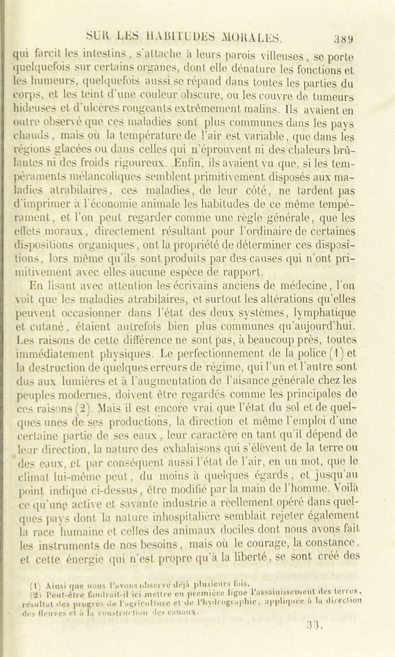 qui farcit les intestins , s'attache à leurs parois villeuses , se porte quelquefois sur certains organes, dont elle dénature les fonctions et les humeurs, quelquefois aussi se répand dans toutes les parties du corps, et les teint d’une couleur obscure, ou les couvre de tumeurs hideuses et d'ulcères rongeants extrêmement malins. Ils avaient en outre observé que ces maladies sont plus communes dans les pays chauds, mais où la température de l’air est variable, que dans les régions glacées ou dans celles qui n'éprouvent ni des chaleurs brû- lantes ni des froids rigoureux. Enfin, ils avaient vu que, si les tem- péraments mélancoliques semblent primitivement disposés aux ma- ladies atrabilaires, ces maladies, de leur côté, ne tardent pas d’imprimer à T économie animale les habitudes de ce même tempé- rament, et Ton peut regarder comme une règle générale, que les effets moraux, directement résultant pour l’ordinaire de certaines dispositions organiques, ont la propriété de déterminer ces disposi- tions, lors même qu'ils sont produits par des causes qui n’ont pri- mitivement avec elles aucune espèce de rapport. En lisant avec attention les écrivains anciens de médecine, Ton voit que les maladies atrabilaires, et surtout les altérations qu’elles peuvent occasionner dans l’état des deux systèmes, lymphatique et cutané, étaient autrefois bien plus communes qu’aujourd’hui. Les raisons de cette différence ne sont pas, à beaucoup près, toutes immédiatement physiques. Le perfectionnement de la police (1) et la destruction de quelques erreurs de régime, qui l’un et l’autre sont dus aux lumières et à l'augmentation de l’aisance générale chez les peuples modernes, doivent être regardés comme les principales de ces raisons (2). Mais il est encore vrai que l’état du sol et de quel- ques unes de ses productions, la direction et même l'emploi d’une certaine partie de scs eaux , leur caractère en tant qu'il dépend de leur direction, la nature des exhalaisons qui s’élèvent de la terre ou des eaux, et par conséquent aussi l'état de l’air, en un mot, que le climat lui-même peut, du moins à quelques égards, et jusqu au point indiqué ci-dessus , être modifié par la main de 1 homme. Voila ce qu'une active et savante industrie a réellement opéré dans quel- ques pays dont la nature inhospitalière semblait rejeter également la race humaine et celles des animaux dociles dont nous avons fait les instruments de nos besoins, mais où le courage, la constance, et cette énergie qui n’est propre qu’à la liberté, se sont créé des (1) Ainsi que nous l'avons observé déjà plusieurs fois. (2i Pciil-êlre faudrait-il ici mettre en première ligne 1’ assainissement des terres, es lie l'agriculture cl .le l’I.ydt ogi apliie , appliquée à la direction résultat des proei îles Neuves et à la ronsti m lion des canaux. :n.