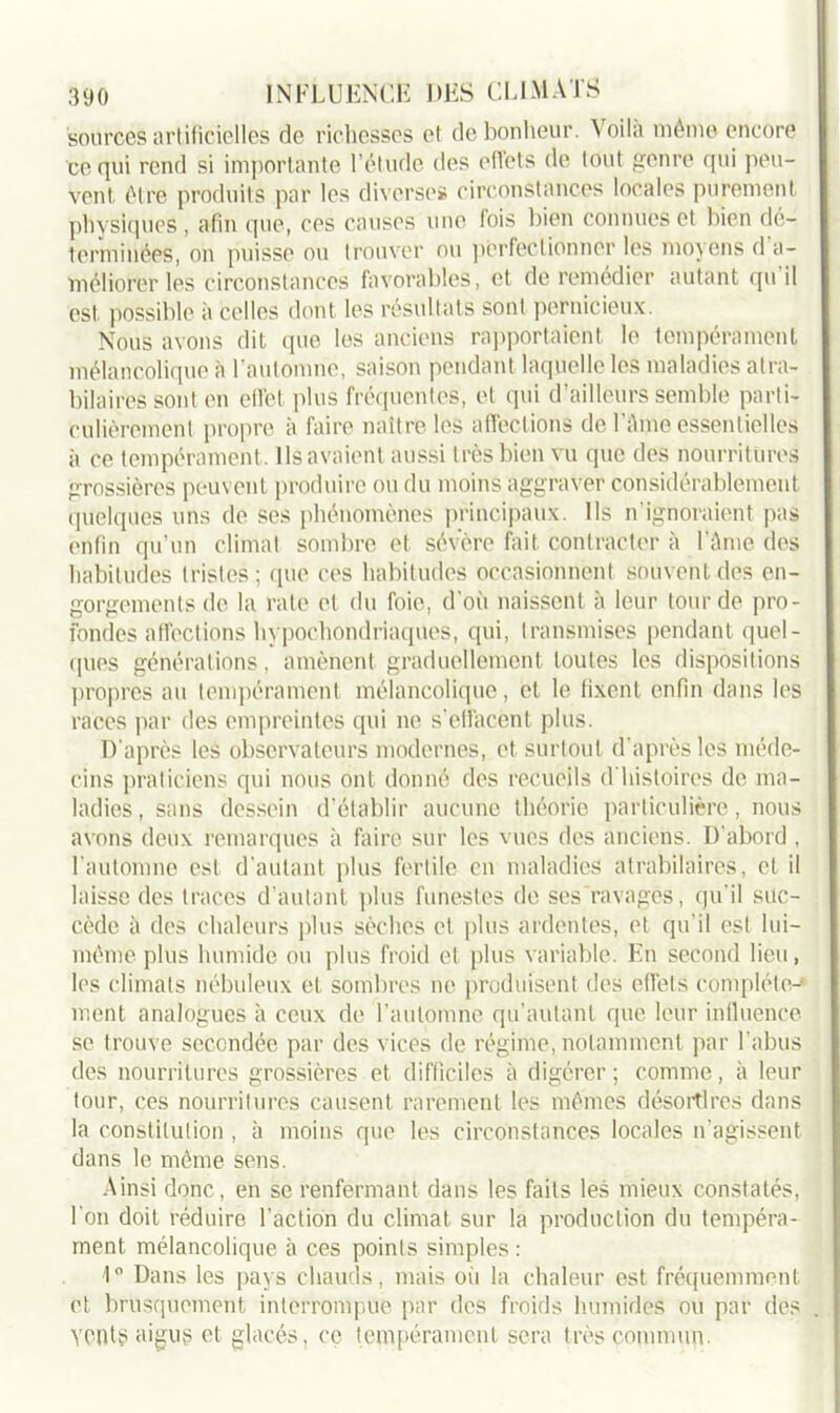 sources artificielles de richesses et de bonheur. Voila mémo encore ce qui rend si importante l’étude des effets de tout genre qui peu- vent être produits par les diverses circonstances locales purement physiques , afin que, ces causes une fois bien connues et bien dé- terminées, on puisse ou trouver ou perfectionner les moyens d a- méliorer les circonstances favorables, et de remédier autant qu’il est possible à celles dont les résultats sont pernicieux. Nous avons dit que les anciens rapportaient le tempérament mélancolique à l'automne, saison pendant laquelle les maladies atra- bilaires sont en elfel plus fréquentes, et qui d’ailleurs semble parti- culièrement propre à faire naître les affections de l’âme essentielles à ce tempérament . Ils avaient aussi très bien vu que des nourritures grossières peuvent produire ou du moins aggraver considérablement quelques uns de ses phénomènes principaux. Us n’ignoraient pas enfin qu’un climat sombre et sévère fait contracter à l’âme des habitudes tristes; que ces habitudes occasionnent souve’htdes en- gorgements de la rate et du foie, d'où naissent à leur lourde pro- fondes affections hypochondriaques, qui, transmises pendant quel- ques générations, amènent graduellement toutes les dispositions propres au tempérament mélancolique, et le fixent enfin dans les races par des empreintes qui ne s’effacent plus. D'après les observateurs modernes, et surtout d’après les méde- cins praticiens qui nous ont donné des recueils d'histoires de ma- ladies, sans dessein d’établir aucune théorie particulière, nous avons deux remarques à faire sur les vues des anciens. D’abord , l'automne est d’autant plus fertile en maladies atrabilaires, et il laisse des traces d’autant plus funestes de ses ravages, qu’il suc- cède à des chaleurs plus sèches et plus ardentes, et qu'il est lui- même plus humide ou plus froid et plus variable. En second lieu, les climats nébuleux et sombres ne produisent des effets complète-' ment analogues à ceux de l’automne qu’autant que leur influence se trouve secondée par des vices de régime, notamment par l’abus des nourritures grossières et difficiles à digérer; comme, à leur tour, ces nourritures causent rarement les mêmes désordres dans la constitution , à moins que les circonstances locales n’agissent dans le même sens. Ainsi donc, en se renfermant dans les faits les mieux constatés, l'on doit réduire l’action du climat sur la production du tempéra- ment mélancolique à ces points simples : 1° Dans les pays chauds, mais où la chaleur est fréquemment et brusquement interrompue par des froids humides ou par des yenti? aigus et glacés, ce tempérament sera très commun.