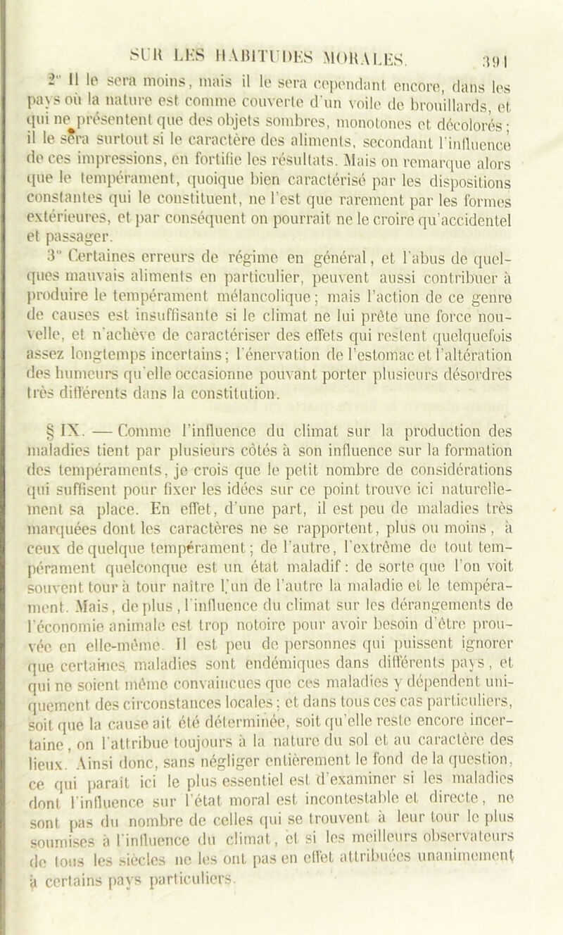 i Il le sera moins, mais il le sera cependant encore, dans les pays où la nature est comme Couverte d'un voile de brouillards, et qui ne présentent que des objets sombres, monotones et décolorés ; il le sera surtout si le caractère des aliments, secondant l'influencé de ces impressions, en fortifie les résultats. Mais on remarque alors que le tempérament, quoique bien caractérisé par les dispositions constantes qui le constituent, ne l’est que rarement par les formes extérieures, et par conséquent on pourrait ne le croire qu’accidentel et passager. 3“ Certaines erreurs de régime en général, et l’abus de quel- ques mauvais aliments en particulier, peuvent aussi contribuer à produire le tempérament mélancolique ; mais l’action de ce genre de causes est insuffisante si le climat ne lui prête une force nou- velle, et n'achève de caractériser des effets qui restent quelquefois assez longtemps incertains; l’énervation de l'estomac et l’altération des humeurs qu elle occasionne pouvant porter plusieurs désordres très différents dans la constitution. § IX. — Comme l’influence du climat sur la production des maladies tient par plusieurs côtés à son influence sur la formation des tempéraments, je crois que le petit nombre de considérations qui suffisent pour fixer les idées sur ce point trouve ici naturelle- ment sa place. En effet, d une part, il est peu de maladies très marquées dont les caractères ne se rapportent, plus ou moins, k ceux de quelque tempérament; de l’autre, l’extrême de tout tem- pérament quelconque est un état maladif : de sorte que l’on voit souvent tour à tour naître l’un de l’autre la maladie et le tempéra- ment. .Mais, déplus , l’influence du climat sur les dérangements de l'économie animale est trop notoire pour avoir besoin d’être prou- vée en elle-même, il est peu de personnes qui puissent ignorer que certaines, maladies sont endémiques dans différents pays, et qui ne soient même convaincues que ces maladies y dépendent uni- quement des circonstances locales ; et dans tous ces cas particuliers, soit que la cause ait été déterminée, soit qu’elle reste encore incer- taine, on 1 attribue toujours à la nature du sol et au caractère des lieux.' Ainsi donc, sans négliger entièrement le fond de la question, ce qui parait ici le plus essentiel est d’examiner si les maladies dont l'influence sur l’état moral est incontestable et directe, ne sont [tas du nombre de celles qui se trouvent à leur tour le plus soumises à l'influence du climat, cl si les meilleurs observateurs d0 tous les siècles ne les ont pas en effet attribuées unanimement à certains pays particuliers.