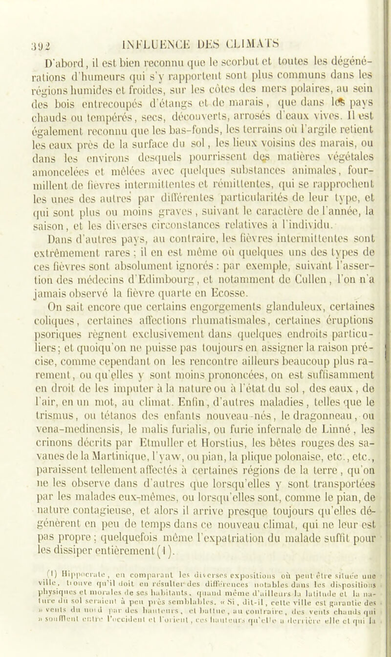 D'abord, il est bien reconnu que le scorbut et toutes les dégéné- rations d’humeurs qui s'y rapportent sont plus communs dans les régions humides et froides, sur les côtes des mers polaires, au sein des bois entrecoupés d’étangs et de marais, que dans ldS pays chauds ou tempérés, secs, découverts, arrosés d eaux vives. Il est également reconnu que les bas-fonds, les terrains où 1 argile retient les eaux près de la surface du sol, les lieux voisins des marais, ou dans les environs desquels pourrissent d<-s matières végétales amoncelées et mêlées avec quelques substances animales, four- millent de fièvres intermittentes et rémittentes, qui se rapprochent les unes des autres par différentes particularités de leur type, et qui sont plus ou moins graves, suivant le caractère de l'année, la saison, et les diverses circonstances relatives à l’individu. Dans d’autres pays, au contraire, les fièvres intermittentes sont extrêmement rares : il en est même où quelques uns des types de ces fièvres sont absolument ignorés : par exemple, suivant l’asser- tion des médecins d’Edimbourg, et notamment de Cullen, l’on n’a jamais observé la fièvre quarte en Ecosse. On sait encore que certains engorgements glanduleux, certaines coliques, certaines affections rhumatismales, certaines éruptions psoriques régnent exclusivement dans quelques endroits particu- liers; et quoiqu’on ne puisse pas toujours en assigner la raison pré- cise, comme cependant on les rencontre ailleurs beaucoup plus ra- rement , ou qu elles y sont moins prononcées, on est suffisamment en droit de les imputer à la nature ou à l’état du sol, des eaux , de l’air, en un mot, au climat. Enfin, d'autres maladies, telles que le trismus, ou tétanos des enfants nouveau-nés, le dragonneau, ou vena-medinensis, le malis furialis, ou furie infernale de Linné, les crinons décrits par Etmullcr et Horstius, les bêtes rouges des sa- vanes de la Martinique, l’yaw, ou pian, la plique polonaise, etc., etc., paraissent tellement affectés à certaines régions de la terre , qu'on ne les observe dans d’autres (pie lorsqu’elles y sont transportées par les malades eux-mêmes, ou lorsqu’elles sont, comme le pian, de nature contagieuse, et alors il arrive presque toujours qu’elles dé- génèrent on peu de temps dans ce nouveau climat, qui ne leur est pas propre; quelquefois même l’expatriation du malade suffit pour les dissiper entièrement ( I ). il) Hippocrate , en comparant les diverses expositions où peut être située une ville, liouve qu’il doit en résulter des différences notables dans les dispositions physiques et morales de ses habitants, quand même d’ailleurs la latitude et la na- ture du sol seraient à peu près semblables. « Si , dit-il, celte ville est garantie des 11 vents du nmd par des hauteurs, et battue-, au contraire, îles vents chauds qui a son (Tient entre l'occident et l'orient, ces hauteurs qu'elle a derrière elle cl qui la