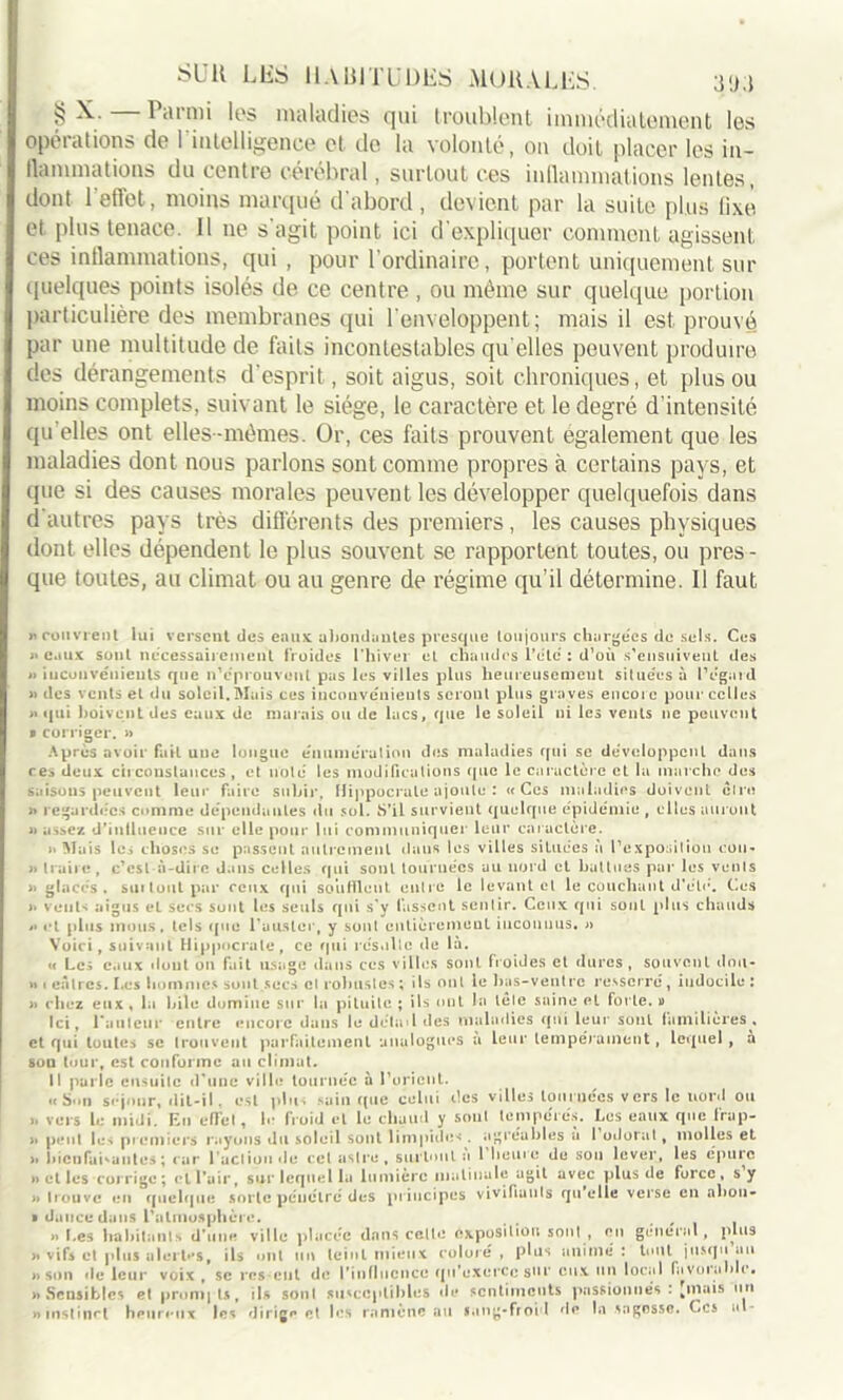 § ldinii los maladies qui troublent immédiatement les opérations de l'intelligence et de la volonté, on doit placer les in- flammations du centre cérébral, surtout ces inflammations lentes, dont 1 effet, moins marqué d'abord, devient par la suite plus fixe et plus tenace. Il ne s'agit point ici d'expliquer comment agissent ces inflammations, qui , pour l’ordinaire, portent uniquement sur quelques points isolés de ce centre, ou même sur quelque portion particulière des membranes qui l’enveloppent; mais il est prouvé par une multitude de faits incontestables qu elles peuvent produire des dérangements d’esprit, soit aigus, soit chroniques, et plus ou moins complets, suivant le siège, le caractère et le degré d’intensité qu elles ont elles-mêmes. Or, ces faits prouvent également que les maladies dont nous parlons sont comme propres à certains pays, et que si des causes morales peuvent les développer quelquefois dans d'autres pays très différents des premiers, les causes physiques dont elles dépendent le plus souvent se rapportent toutes, ou pres- que toutes, au climat ou au genre de régime qu’il détermine. Il faut «couvrent lui versent des eaux abondantes presque toujours chargées de sels. Ces « eaux sont nécessairement froides l’hiver et chaudes l’élé : d’où s’ensuivent des « inconvénients que n’éprouvent pas les villes plus heureusement situées à lYgard » des vents et du soleil.Mais ces inconvénients seront plus graves encore pour celles « qui boivent des eaux de marais ou de lacs, que le soleil ni les vents ne peuvent » corriger. » Après avoir fait une longue énumération des maladies qui sc développent dans ces deux circonstances, et noté les modifications (pic le caractère et la marche des saisons peuvent leur faire subir, Hippocrate ajoute : «Ces maladies doivent cire « regardées comme dépendantes du sol. S’il survient quelque épidémie , elles auront «assez d’inllueuce sur elle pour lui communiquer leur caractère. >. Mais les choses se passent autrement daus les villes situées à l’exposiliou cou- « traire, c’est à-dire dans celles qui sont tournées au nord et battues par les vents « glaces, suitoutpar ceux qui souillent entre le levant et le couchant d’éle. Ces « veut* aigus el secs sont les seuls qui s’y fassent sentir. Ceux qui sont plus chauds « et plus mous, tels que l’ausler, y sont entièrement inconnus. « Voici, suivant Hippocrate, ce (pii résulte de là. « Les eaux dont on fait usage dans ces villes sont froides et dures, souvent dou- ceâtres. Les hommes sont secs cl robustes ; ils ont le bas-ventre resserré, indocile: « chez eux, la hile domine sur la pituite ; ils ont la tête saine et forte. » Ici, railleur entre encore dans le détail des maladies qui leur sont familières, et qui toutes se trouvent parfaitement analogues a leur tempérament, lequel , à sou tour, est conforme au climat. 11 parle ensuite d’une ville tournée à l’orient. « Sun séjour, dit-il. est plus sain que celui îles villes tournées vers le uor<l ou ». vers le midi. En effel, h- froid cl le chaud y sont tempérés. Les eaux que frap- » peut les premiers rayons du soleil sont limpide- . agréables a 1 odorat, molles et >i bienfaisantes ; car l'action de cet astre, surtout a 1 heure de sou lever, les épure »> et les corrige ; cl Pair, sur lequel la lumière matinale agit avec plus de force, s y « trouve en quelque sorte pénétré des principes vivifiants qu elle verse en abon- » duucedans l’atmosphère. , » Les habitants d’une ville placée dans celle exposition sont , en général, plus « vifs et plus alertes, ils ont un teint mieux coloré , plus animé : tout jusqu au «son de leur voix , sc res eut de l’influence qu’exerce sur eux un local favorable. «Sensibles et prompts, ils sont susceptibles de sentiments passionnés . jnais un » instinct heureux les dirige et les ramène au sang-froid de la sagesse. Ces a