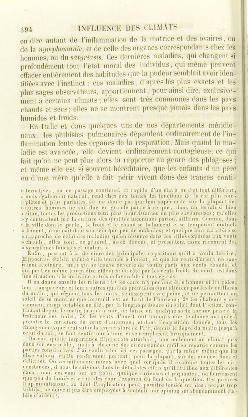 en dire autant de l'inflammation de la matrice et des ovaires, ou de la nymphomanie, et de celle des organes correspondants chez les hommes, ou du salyriasis. Ces dernières maladies, qui changent si profondément tout l’état moral des individus, qui même peuvent effacer entièrement des habitudes que la pudeur semblait avoir iden- tifiées avec l’instinct; ces maladies , d'après les plus exacts et les plus sages observateurs, appartiennent, pour ainsi dire, exclusive- ment à certains climats; elles sont très communes dans les pays chauds et secs; elles ne se montrent presque jamais dans les pays humides et froids. En Italie et dans quelques uns de nos départements méridio- naux, les phthisies pulmonaires dépendent ordinairement de l'in- flammation lente des organes de la respiration. Mais quand la ma- ladie est avancée, elle devient ordinairement contagieuse, ce (pii fait qu’on ne peut plus alors la rapporter au genre des phlogoses ; et même elle est si souvent héréditaire, que les enfants d’un père ou d une mère qu'elle a fait périr vivent dans des transes conti- » ternatives , ou ce passage continuel et rapide d'un e'ial à un dtal tout different , » mais egalement naturel, rend chez eux toutes les fonctions de la vie plus rom - » plûtes et plus parfaites. Je ne doute pas que leur supériorité sur la plupart des » autres hommes ne soit due en grande partie à ce que, dans un terrain si bien » situé, toutes les productions sont plus nourrissantes ou plus savoureuses; qu’elles »y contractent par la culture des qualités inconnues partout ailleurs. Comme, dans » la ville dont je parle, le froid et le chaud se balancent et se tempèrent mutuel- » h ment, il ne naît dans son sein que peu de maladies; et quoique leur caractère se » rapproche de celui des maladies qu’on observe dans les villes exposées aux vents » chauds , elles sont, en générul , as-cz douces, et présentent assez rarement des « symptômes funestes et malins, u Enfin, passant à la dernière des piincipales expositions qu’il a voulu décrire , Hippocrate établit qu'une ville tournée à l’ouest , et que les vents d’orient ne sau- raient atteindre, mais qui se trouve ouverte de toutes parts aux vents chauds, et qui peut en meme temps être elîleuvée de côté par les vents fioids du nord , est dans une situation très malsaine cl très défavorable à tous égards. Il en donne ensuite les raisons : lo les eaux n’y peuvent être bonnes et limpides; leur transparence et leurs autres qualités prcmièi es étant altérées parles brouillards du matin , qui régnent tous les jours, se dissipent avec peine, ei ne permettent au soleil de se montrer que lorsqu’il est au haut de l’horizon; les chaleurs y de- viennent insupportables en été, par la longue présence du soleil dont l'action, con- tinuant depuis le matin jusqu'au soir, ne laisse en quelque sorte aucune prise a la fraîcheur des nuits; ôo les vents d’ouest ont toujouis une tendance marquée à prendre le caractère de ceux d’automne; et dans l’exposition donnée, tous les changements que peut subir la température de l'air, depuis le degré du matin jusqu'à celui du soir, se font sentir tour à tour, et se remplacent brusquement. On voit quelle importance Hippocrate attachait, non seulement au climat pris dans son ensemble, mais à chacune des circonstances qu'il en regarde comme les parties constitutives. J’ai voulu citer ici ces passages, par la raison même que les observations qu’ils renferment portent , pour la plupart, sur des nuances fines et délicates. On verrait encore mieux avec quel scrupule il examine toutes les cir- constances, si nous le suivions dans le détail des effets qu’il attribue aux différentes eaux : mais ces vues sur ce point, quoique curieuses et piquantes, ne fournissent que peu de lumières véritables pour l’examen du fond de la question. Tes preuves trop minutieuses , ou dont l'application peut paraître fondée sur des aperçus trop subtils, ne doivent pas être employées à soutenir une opinion surabondamment éta- blie d'ailh’tns,