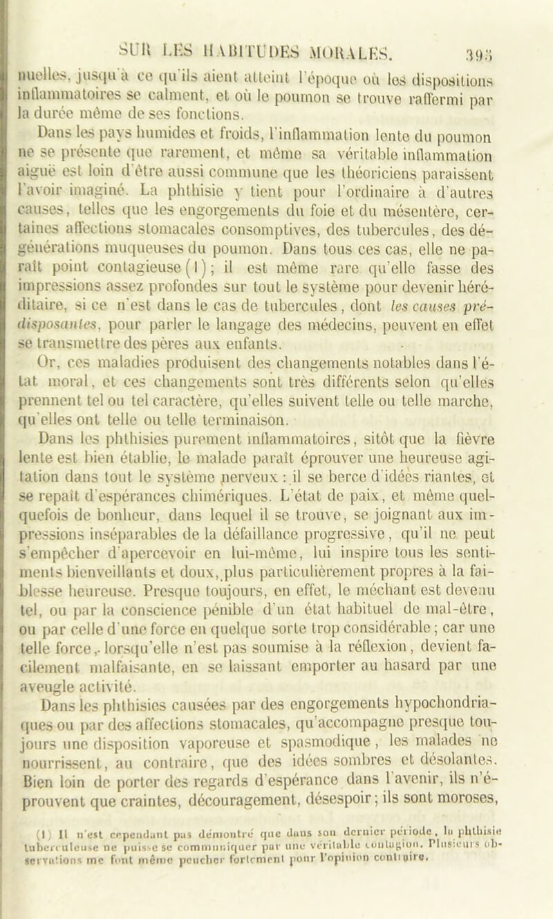 nuelles, jusqu'à ce qu’ils aient atteint l’époque où los dispositions inllammatoires se calment, et où le poumon se trouve raffermi par la durée môme de ses fonctions. Dans les pays humides et froids, l'inflammation lente du poumon ne se présente que rarement, et môme sa véritable inflammation aiguë est loin d'être aussi commune que les théoriciens paraissent 1 avoir imaginé. La phthisie y tient pour l’ordinaire à d'autres causes, telles que les engorgements du foie et du mésentère, cer- taines affections stomacales oonsomptives, des tubercules, des dé- générations muqueuses du poumon. Dans tous ces cas, elle ne pa- rait point contagieuse ( I ) ; il est môme rare, qu’elle fasse des impressions assez profondes sur tout le système pour devenir héré- ditaire, si ce n’est dans le cas de tubercules, dont les causes pré- iImposantes, pour parler le langage des médecins, peuvent en effet se transmettre des pères aux enfants. Or, ces maladies produisent des changements notables dans lé- lat moral, et ces changements sont très différents selon qu’elles prennent tel ou tel caractère, qu’elles suivent telle ou telle marche, qu elles ont telle ou telle terminaison. Dans les phlhisies purement inflammatoires, sitôt que la fièvre lente est bien établie, le malade paraît éprouver une heureuse agi- tation dans tout le système perveux : il se berce d'idées riantes, et se repaît d'espérances chimériques. L'état de paix, et môme quel- quefois de bonheur, dans lequel il se trouve, se joignant aux im- pressions inséparables de la défaillance progressive, qu’il ne peut s’empêcher d'apercevoir en lui-même, lui inspire tous les senti- ments bienveillants et doux, plus particulièrement propres à la fai- blesse heureuse. Presque toujours, en effet, le méchant est devenu tel, ou par la conscience pénible d’un état habituel de mal-être, ou par celle d'une force en quelque sorte trop considérable ; car une telle force,- lorsqu’elle n’est pas soumise à la réflexion , devient fa- cilement malfaisante, en se laissant emporter au hasard par une aveugle activité. Dans les phlhisies causées par des engorgements hypocondria- ques ou par des affections stomacales, qu’accompagne presque tou- jours une disposition vaporeuse et spasmodique, les malades 11e nourrissent, au contraire, que des idées sombres et désolantes. Bien loin de porter des regards d espérance dans 1 avenir, ils n é- prouvent que craintes, découragement, désespoir; ils sont moroses, (Ij II 11'est cependant pas démontré que duns sou dernier pci iode, lu phthisie tuberc uleuse ne puisse se communiquer pur une véritable contagion. Plusieurs ob- servations me font même pencher fortement pour l’opinion conduire.
