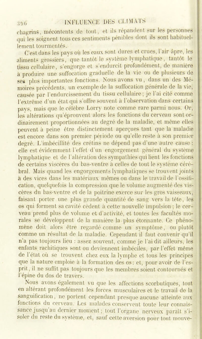 chagrins, mécontents de tout, et ils répandent sur les personnes qui les soignent tous ces sentiments pénibles dont ils sont habituel- lement tourmentés. C’est dans les pays où les eaux sont dures et crues, l’air Apre, les aliments grossiers, que tantôt le système lymphatique, tantôt le tissu cellulaire, s’engorge et s'endurcit profondément, de manière à produire une suffocation graduelle de la vie ou de plusieurs de ses plus importantes fonctions. Nous avons vu , dans un des Mé- moires précédents, un exemple de la suffocation générale de la vie, causée par l’endurcissement du tissu cellulaire; je l’ai cité comme l’extrême d’un état qui s'offre souvent à l'observation dans certains pays, mais que le célèbre Lorry note comme rare parmi nous. Or, les altérations qu’éprouvent alors les fonctions du cerveau sont or- dinairement proportionnées au degré de la maladie, et même elles peuvent à peine être distinctement aperçues tant que la maladie est encore dans son premier péiiodc ou qu’elle reste à son premier degré. L'imbécillité des crétins ne dépend pas d’une autre cause : elle est évidemment l'effet d’un engorgement général du système lymphatique et de l'altération des sympathies qui lient les fonctions de certains viscères du bas-ventre à celles de tout le système céré- bral. Mais quand les engorgements lymphatiques se trouvent joints à des vices dans les matériaux mêmes ou dans le travail de l'ossili- cation, quelquefois la compression que le volume augmenté des vis- cères du bas-ventre et de la poitrine exerce sur les gros vaisseaux, faisant porter une plus grande quantité de sang vers la tête, les os qui forment sa cavité cèdent à cette nouvelle impulsion ; le cer- veau prend plus de volume et d'activité, et toutes les facultés mo- rales se développent de la manière la plus étonnante. Ce phéno- mène doit alors être regardé comme un symptôme, ou plutôt comme un résultat de la maladie. Cependant il faut convenir qu’il n’a pas toujours lieu : assez souvent, comme je l’ai dit ailleurs, les enfants rachitiques sont ou deviennent imbéciles, par l’effet même de l’état où se trouvent chez eux la lymphe et tous les principes que la nature emploie à la formation des os: et, pour avoir de l’es- prit, il ne suffit pas toujours que les membres soient contournés et l’épine du dos de travers. Nous avons également vu que les affections scorbutiques, tout en altérant profondément les forces musculaires et le travail de la sanguification, ne portent cependant presque aucune atteinte aux fonctions du cerveau. Les malades conservent toute leur connais- sance jusqu au dernier moment; tout l’organe nerveux paraît s’i- soler du reste du système, et, sauf celte aversion pour tout mouve-