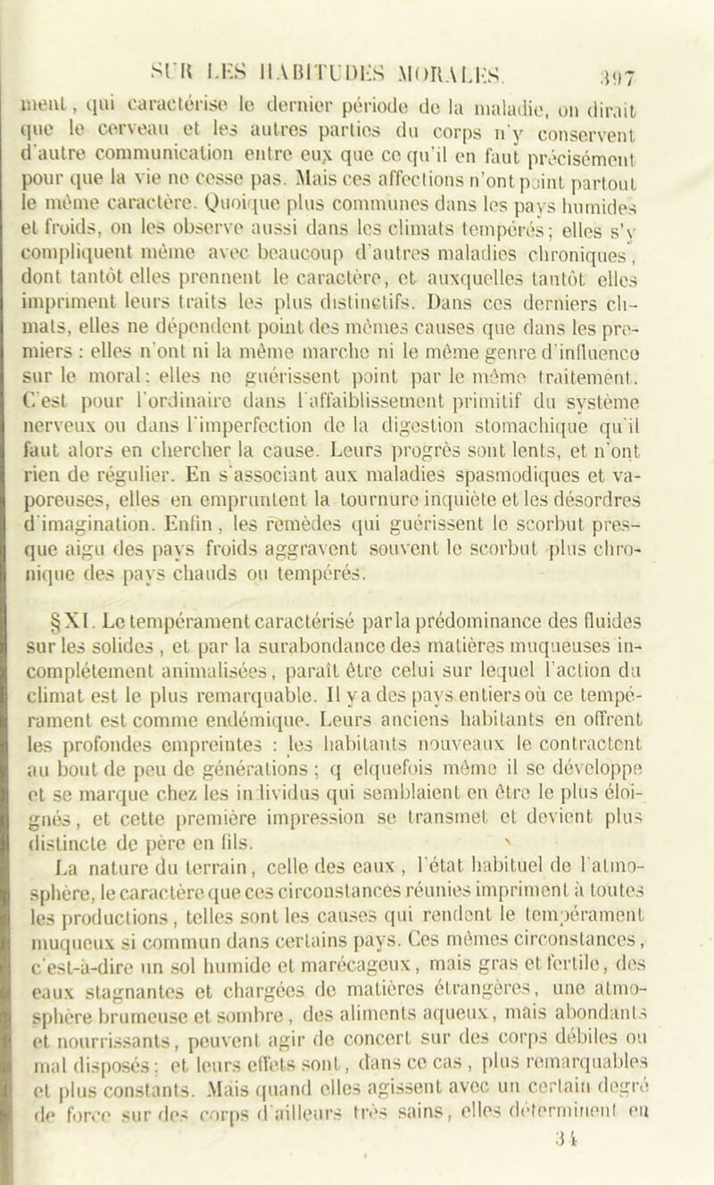 nient, qui caractérise le dernier période de la maladie, on dirait que le cerveau et les autres parties du corps n'y conservent d'autre communication entre eux que ce qu'il en faut précisément pour que la vie ne cesse pas. Mais ces affections n’ont point partout le même caractère. Quoique plus communes dans les pays humides et froids, on les observe aussi dans les climats tempérés; elles s’v compliquent mémo avec beaucoup d’autres maladies chroniques, dont tantôt elles prennent le caractère, et auxquelles tantôt elles impriment leurs traits les plus distinctifs. Dans ces derniers cli- mats, elles ne dépendent point des mêmes causes que dans les pre- miers : elles 11'ont ni la même marche ni le même genre d’influence sur le moral: elles ne guérissent point par le même traitement. C’est pour l'ordinaire dans l'affaiblissement primitif du système nerveux ou dans l'imperfection de la digestion stomachique qu'il faut alors en chercher la cause. Leurs progrès sont lents, et n'ont rien de régulier. En s'associant aux maladies spasmodiques et va- poreuses, elles en empruntent la tournure inquiète et les désordres d imagination. Enfin , les remèdes qui guérissent le scorbut pres- que aigu des pays froids aggravent souvent le scorbut plus chro- nique des pays chauds ou tempérés. §Xl. Le tempérament caractérisé parla prédominance des fluides sur les solides , et par la surabondance des matières muqueuses in- complètement annualisées, parait être celui sur lequel l’action du climat est le plus remarquable. Il y a des pays entiers où ce tempé- rament est comme endémique. Leurs anciens habitants en offrent les profondes empreintes : les habitants nouveaux le contractent au bout de peu de générations ; q elquefois mémo il se développe et se marque chez les in lividus qui semblaient en être le plus éloi- gnés, et cette première impression se transmet et devient plus distincte de père en fils. ' La nature du terrain, celle des eaux , l’état habituel de l'atmo- sphère, le caractère que ces circonstances réunies impriment à toutes les productions, telles sont les causes qui rendent le tempérament muqueux si commun dans certains pays. Ces mêmes circonstances, c’est-à-dire un sol humide et marécageux, mais gras et fertile, des eaux stagnantes et chargées de matières étrangères, une atmo- sphère brumeuse et sombre, des aliments aqueux, mais abondants et nourrissants, peuvent agir de concert sur des corps débiles ou mal disposés : et leurs effets sont, dans ce cas , plus remarquables et plus constants. Mais quand elles agissent avec un certain degré de force sur des corps d'ailleurs très sains, elles déterminent eu