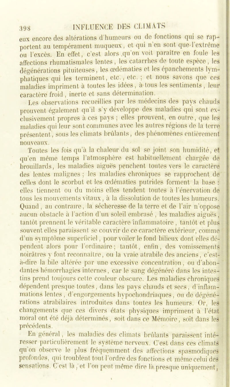 eux encore des altérations d humeurs ou de fonctions qui se rap- portent au tempérament muqueux, et qui n en sont que-l'extrême ou l’excès. En effet, c’est alors .qu’on voit paraître en foule les affections rhumatismales lentes , les catarrhes de toute espèce , les dégénérations pituiteuses, les œdématiés et les épanchements lym- phatiques qui les terminent, etc., etc. ; et nous savons que ces maladies impriment à toutes les idées, a-tous les sentiments , leur caractère froid , inerte et sans détermination. Les observations recueillies par les médecins des pays chauds prouvent également qu'il s'y développe des maladies qui sont ex- clusivement propres à ces pays ; elles prouvent, en outre, que les maladies qui leur sont communes avec les autres régions de la terre présentent, sous les climats brûlants, des phénomènes entièrement nouveaux. Toutes les fois qu’à la chaleur du sol se joint son humidité, et qu’en même temps l’atmosphère est habituellement chargée de brouillards, les maladies aiguës penchent toutes vers le caractère des lentes malignes ; les maladies chroniques se rapprochent de celles dont le scorbut et les œdématiés putrides forment la base : elles tiennent ou du moins elles tendent toutes à T énervation de tous les mouvements vitaux, à la dissolution de toutes les humeurs. Quand, au contraire, la sécheresse de la terre et de l’air n’oppose aucun obstacle à l’action d’un soleil embrasé , les maladies aiguës, tantôt prennent le véritable caractère inllammatoire , tantôt et plus souvent elles paraissent se couvrir de ce caractère extérieur, comme d’un symptôme superficiel, pour voiler le fond bilieux dont elles dé- pendent alors pour l’ordinaire; tantôt, enfin, des vomissements noirâtres y font reconnaître, ou la vraie atrabile des anciens, c’est- à-dire la bile altérée par une excessive concentration, ou d’abon- dantes hémorrhagies internes, car le sang dégénéré dans les intes- tins prend toujours cette couleur obscure. Les maladies chroniques dépendent presque toutes, dans les pays chauds et secs, d'inflam- mations lentes , d’engorgements hypochondriaques, ou de dégéné- rations atrabilaires introduites dans toutes les humeurs. Or, les changements que ces divers états physiques impriment à l’état moral ont été déjà déterminés, soit dans ce Mémoire, soit dans les précédents. En général, les maladies des climats brûlants paraissent inté- resser particulièrement le système nerveux. C’est dans ces climats qu on observe le plus fréquemment des affections spasmodiques profondes, qui troublent tout 1 ordre des fonctions et même celui des sensations. G est là , et l’on peut même dire là presque uniquement,