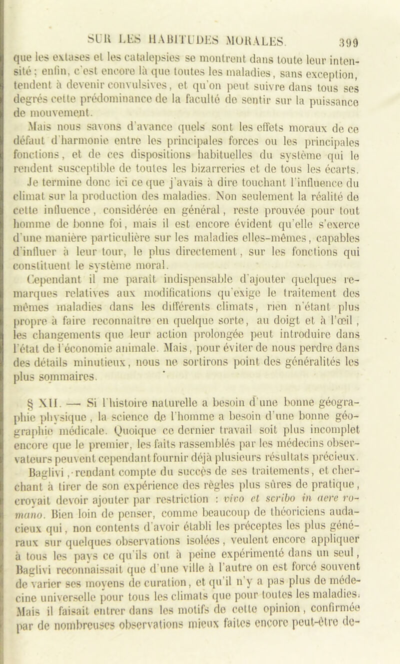 que les extases el les catalepsies se montrent dans toute leur inten- sité : enfin, c'est encore là que toutes les maladies , sans exception, tendent à devenir convulsives, et qu'on peut suivre dans tous ses degrés cette prédominance de la faculté de sentir sur la puissance de mouvement. Mais nous savons d’avance quels sont les effets moraux de ce défaut d'harmonie entre les principales forces ou les principales fonctions, et de ces dispositions habituelles du système qui le rendent susceptible de toutes les bizarreries et de tous les écarts. Je termine donc ici ce que j’avais à dire touchant l’influence du climat sur la production des maladies. Non seulement la réalité de cette influence, considérée en général, reste prouvée pour tout homme de bonne foi, mais il est encore évident qu’elle s'exerce d’une manière particulière sur les maladies elles-mêmes, capables d'influer à leur tour, le plus directement , sur les fonctions qui constituent le système moral. Cependant il me paraît indispensable d'ajouter quelques re- marques relatives aux modifications qu’exige le traitement des mêmes maladies dans les différents climats, rien n’étant plus propre à faire reconnaître en quelque sorte, au doigt et à l’œil , les changements que leur action prolongée peut introduire dans l étal de l'économie animale. Niais, pour éviter de nous perdre dans des détails minutieux, nous ne sortirons point des généralités les plus sommaires. § XII. —• Si 1 histoire naturelle a besoin d’une bonne géogra- phie physique , la science d,e l'homme a besoin d’une bonne géo- graphie médicale. Quoique ce dernier travail soit plus incomplet encore que le premier, les faits rassemblés par les médecins obser- vateurs peuvent cependant fournir déjà plusieurs résultats précieux. Baglivi ,• rendant compte du succès de ses traitements, et cher- chant à tirer de son expérience des règles plus sûres de pratique, croyait devoir ajouter par restriction : vivo cl scribo in acre ro- muno. Bien loin de penser, comme beaucoup de théoriciens auda- cieux qui, non contents d’avoir établi les préceptes les plus géné- raux sur quelques observations isolées , veulent encore appliquer à tous les pays ce qu'ils ont à peine expérimenté dans un seul, Baglivi reconnaissait que d une ville à 1 autre on est forcé souvent de varier ses moyens de curation, et qu il n y a pas plus de méde- cine universelle pour tous les climats que pour loutcs lesmaladiesi Mais il faisait entrer dans les motifs do cotte opinion, confirmée par de nombreuses observations mieux faites encore peut-être de-