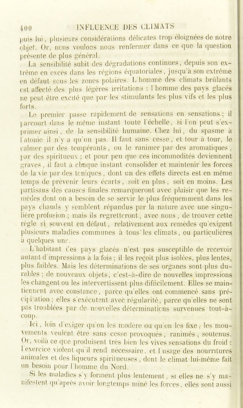 puis lui, plusieurs considéra Lions délicates trop éloignées de notre objet. Or, nous voulons nous renfermer dans ce que la question présente de plus général. La sensibilité subit des dégradations continues, depuis son ex- trême en excès dans les régions équatoriales, jusqu a son extrême en défaut sous les zones polaires. L homme des climats brûlants est affecté des plus légères irritations : l'homme des pays glacés ne peut être excité que par les stimulants les plus vifs et les plus forts. Le premier passe rapidement de sensations en sensations ; il I arcourt dans le même instant toute F échelle, si l'on peut s'ex- primer ainsi, de la sensibilité humaine. Chez lui, du spasme à 1 atonie il n'y a qu'un pas. Il faut sans cesse, et tour à tour, le calmer par îles tempérants , ou le ranimer par des aromatiques , par des spiritueux : et pour peu que ces incommodités deviennent graves , il finit à chaque instant consolider et maintenir les forces de la \ ie par des toniques, dont un des effets directs est en même temps de prévenir leurs écarts, soit en plus, soit en moins. Les partisans des causes finales remarqueront avec plaisir que les re- mèdes dont on a besoin de se servir le plus fréquemment dans les pays chauds y semblent répandus par la nature avec une singu- lière profusion ; mais ils regretteront, avec nous, de trouver cette règle si souvent en défaut, relativement aux remèdes qu'exigent plusieurs maladies communes à tous'les climats, ou particulières à quelques un?. L habitant des pays glacés n’est pas susceptible de recevoir autant d'impressions à la fois; il les reçoit plus isolées, plus lentes, plus faibles. Mais les déterminations de ses organes sont plus du- rables ; de nouveaux objets, c’est-à-dire de nouvelles impressions les changent ou les intervertissent plus difficilement. Elles se main- tiennent avec constance, parce qu'elles ont commencé sans pré- ei| dation ; elles s'exécutent avec régularité, parce qu elles ne sont pas troublées par de nouvelles déterminations survenues tout-à- coup. Ici, loin d exiger qu'on les modère ou qu'on les fixe ,- les mou- vements veulent être sans cesse provoqués, ranimés , soutenus. Dr, voila ce que produisent très bien les vives sensations du froid : 1 exercice violent qu il rend nécessaire, et b usage des nourritures animales et des liqueurs spiritiieuses , dont le climat lui-même fait un besoin pour l’homme du Nord. Si les maladies s y forment plus lentement, si elles ne s’y ma- nifestent qu après avoir longtemps miné les forces, elles sont aussi
