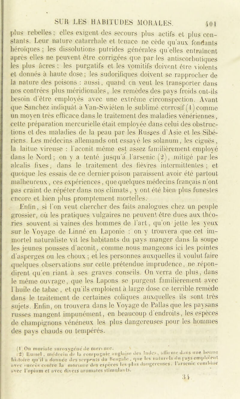 plus rebelles; elles exigent des secours plus actifs et plus con- stants. Leur nature catarrhale et tenace ne cède qu'aux fondants héroïques; les dissolutions putrides générales quelles entraînent après elles ne peuvent être corrigées que par les antiscorbutiques les plus Acres : les purgatifs et les vomitifs doivent être violents et donnés à haute dose; les sudorifiques doivent se rapprocher de la nature des poisons : aussi, quand en veut les transporter dans nos contrées plus méridionales, les remèdes des pays froids ont-ils besoin d'être employés avec une extrême circonspection. Avant que Sanchez indiquât a Yan-Swiéten le sublimé corrosif ( l) comme un moyen très efficace dans le traitement des maladies vénériennes, cette préparation mercurielle était employée dans celui des obstruc- tions et des maladies de la peau par les Russes d’Asie et les Sibé- riens. Les médecins allemands ont essayé les solanum, les ciguës, la laitue vireusc : l'aconit même est assez familièrement employé dans le Nord ; on y a tenté jusqu'à l'arsenic (2), mitigé parles alcalis fixes, dans le traitement des fièvres intermittentes; et quoique les essais de ce dernier poison paraissent avoir été partout malheureux, ces expériences, que quelques médecins français n’ont pas craint de répéter dans nos climats , y ont été bien plus funestes encore et bien plus promptement mortelles. Enfin, si l'on veut chercher des faits analogues chez un peuple grossier, où les pratiques vulgaires ne peuvent être dues aux théo- ries souvent si vaines des hommes de l’art, qu’on jette les yeux sur le Voyage de Linné en Laponie : on y trouvera que cet im- mortel naturaliste vit les habitants du pays manger dans la soupe les jeunes pousses d'aconit, comme nous mangeons ici les pointes d'asperges ou les choux ; ei les personnes auxquelles il voulut faire quelques obserxations sur celte prétendue imprudence, ne répon- dirent qu’en riant à ses graves conseils. On verra de plus, dans le même ouvrage, que les Lapons se purgent familièrement avec l'huile de tabac, et qu'ils emploient à large dose ce terrible remède dans le traitement de certaines coliques auxquelles ils sont très sujets. Enfin, on trouvera dans le Voyage de Pallasque les paysans russes mangent impunément, en beaucoup d endroits, les espèces de champignons vénéneux les plus dangereuses pour les hommes des pays chauds ou tempérés. (I Ou mnriulc siiroxygéné de meri me. ; i) U usse I . médecin de lu ronipagnic anglaise des Indes, idliime U.ms une lioime lii-loirc fin il :i donnée îles serpenls du Hengale . <|ne les italni els du pays cmpujenl ■ 1 ■ - — l'arsenic rom Inné avec Micros ciinlrc la morsure des espèces les plus dangereuse avec l'opium cl avec divers aromalcs stimulants. :ii
