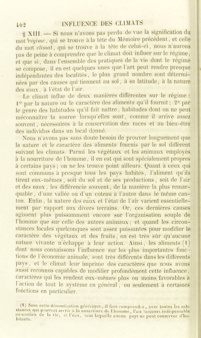 g Xlll. — Si nous n’avons pas perdu de vue la signification du mot Régime, qui se trouve à la tête du Mémoire précédent, et celle du mot climat, qui se trouve à la tête de celui-ci, nous n aurons pas de peine à comprendre que le climat doit influer sur le régime, et que si, dans l’ensemble des pratiques de la vie dont le régime se compose, il en est quelques unes que 1 art peut rendre presque indépendantes des localités, le plus grand nombre sont détermi- nées par des causes qui tiennent au sol, a sa latitude, a la nature des eaux, à Fêtât de I air. Le climat influe de deux manières différentes sur le régime : 1° par la nature ou le caractère des aliments qu'il fournit ; 2° par le genre des habitudes qu’il fait naître, habitudes dont on ne peut méconnaître la source lorsqu’elles sont, comme il arrive assez souvent, nécessaires à la conservation des races et au bien-être des individus dans un local donné. Nous n’avons pas sans doute besoin de prouver longuement que la nature et le caractère des aliments fournis par le sol diffèrent suivant les climats. Parmi les végétaux et les animaux employés à la nourriture de l'homme, il en est qui sont spécialement propres à certains pays; on ne les trouve point ailleurs. Quant à ceux qui sont communs à presque tous les pays habités, l’aliment qu’ils tirent eux-mêmes , soit du sol et de ses productions, soit de l’air et des eaux , les différencie souvent, de la manière la plus remar- quable , d’une vallée ou d'un coteau à l'autre dans le même can- ton. Enfin , la nature des eaux et l’état de l'air varient essentielle- ment par rapport aux divers terrains. Or, ces dernières causes agissent plus puissamment encore sur l’organisation souple de l’homme que sur celle des autres animaux; et quand les circon- stances locales quelconques sont assez puissantes pour modifier le caractère des végétaux et des fruits, on est très sur qu’aucune nature vivante n’échappe à leur action. Ainsi, les aliments (i) dont nous connaissons l’influence sur les plus importantes fonc- tions de l'économie animale, sont très différents dans les différents pays, et le climat leur imprime des caractères que nous avons aussi reconnus capables de modifier profondément cette influence, caractères qui les rendent eux-mêmes plus ou moins favorables à I action de tout le système en général, ou seulement à certaines fonctions en particulier. (1) Sous celte dénomination stances qui peuvent servir à la nu-soutien de la vie, et l’eau bitanls. geiiciiqnc , il faut rompreudi c , avec tontes les sulr- nourriture de l'homme, l’air toujours indispensable , sans laquelle aucun pays ne peut conserver d’ha-
