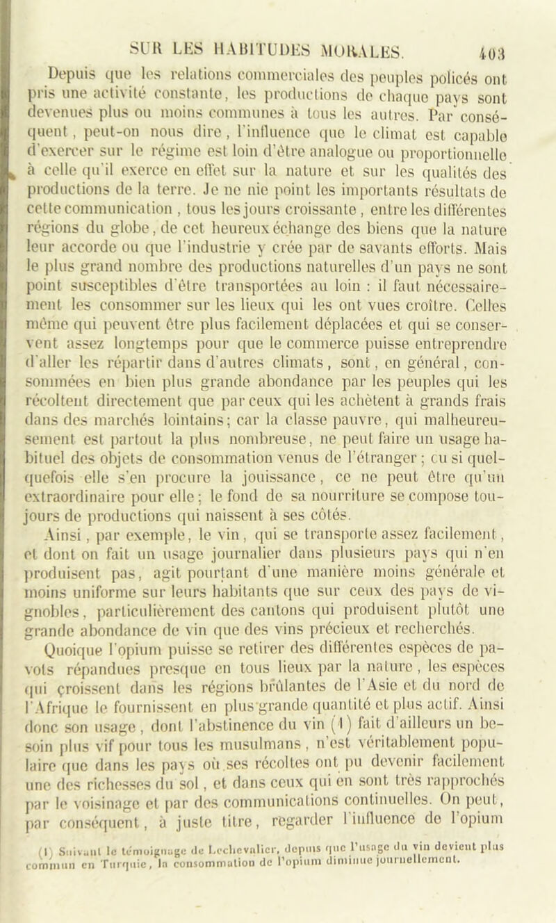 Depuis t|ue les relations commerciales des peuples policés ont pris une activité constante, les productions do chaque pays sont devenues plus ou moins communes à tous les autres. Par consé- quent , peut-on nous dire, l'influence que le climat est capable d’exercer sur le régime est loin d’être analogue ou proportionnelle à celle qu'il exerce en effet sur la nature et sur les qualités des productions de la terre. Je ne nie point les importants résultats de celte communication , tous les jours croissante, entre les différentes régions du globe, de cet heureux échange des biens que la nature leur accorde ou que l’industrie y crée par de savants efforts. Mais le plus grand nombre des productions naturelles d’un pays ne sont point susceptibles d'être transportées au loin : il faut nécessaire- ment les consommer sur les lieux qui les ont vues croître. Celles même qui peuvent être plus facilement déplacées et qui se conser- vent assez longtemps pour que le commerce puisse entreprendre d aller les répartir dans d’autres climats , sont, en général, con- sommées en bien plus grande abondance par les peuples qui les récoltent directement que par ceux qui les achètent à grands frais dans des marchés lointains; car la classe pauvre, qui malheureu- sement est partout la plus nombreuse, ne peut faire un usage ha- bituel des objets de consommation venus de l’étranger; eu si quel- quefois elle s'en procure la jouissance, ce ne peut être qu’un extraordinaire pour elle; le fond de sa nourriture se compose tou- jours de productions qui naissent à ses côtés. Ainsi, par exemple, le vin, qui se transporte assez facilement , et dont on fait un usage journalier dans plusieurs pays qui n'en produisent pas, agit pourtant d'une manière moins générale et moins uniforme sur leurs habitants que sur ceux des pays de vi- gnobles, particulièrement des cantons qui produisent plutôt une grande abondance de vin que des vins précieux et recherchés. Quoique l’opium puisse se retirer des différentes espèces de pa- vots répandues presque en tous lieux par la nature, les espèces qui croissent dans les régions brûlantes de 1 Asie et du nord de l'Afrique le fournissent en plus'grande quantité et plus actif. Ainsi donc son usage , dont l'abstinence du vin ( I ) fait d ailleurs un be- soin plus vif pour tous les musulmans , n est véritablement popu- laire que dans les pavs où.ses récoltes ont pu devenir facilement une des richesses du sol, et dans ceux qui en sont très rapprochés par le voisinage et par des communications continuelles. On peut, par conséquent, à juste titre, regarder 1 influence de 1 opium I Suivant le témoignage de Leclicvnlicr, depuis que l’usage du vin devient plus commun en Turquie, la consommation de l'opium diminue journellement.