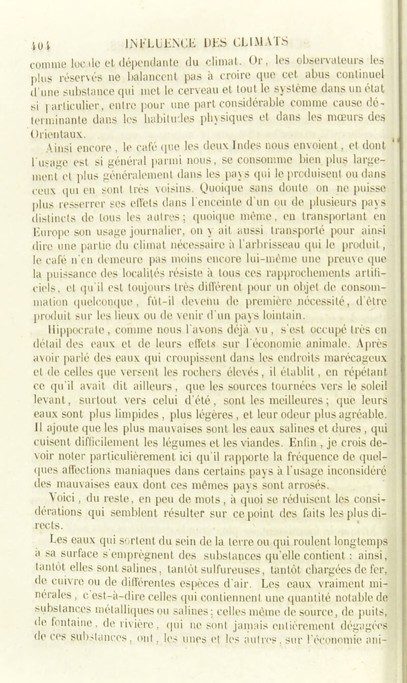 comme lue île et dépendante du climat. Or, les observateurs les plus réservés ne balancent pas à croire que cet abus continuel d’une substance qui met le cerveau et tout le système dans un état si particulier, entre pour une part considérable comme cause dé- terminante dans les habitudes physiques et dans les mœurs des Orientaux. Ainsi encore , le café que les deux Indes nous envoient, et dont l'usage est si général parmi nous, se consomme bien plus large- ment et plus généralement dans les pays qui le produisent ou dans ceux qui en sont très voisins. Quoique sans doute on ne puisse plus resserrer ses effets dans 1 enceinte d'un ou de plusieurs pays distincts de tous les autres; quoique môme, en transportant en Europe son usage journalier, on y ait aussi transporté pour ainsi dire une partie du climat nécessaire à l’arbrisseau qui le produit, le café n on demeure pas moins encore lui-méme une preuve que la puissance des localités résiste à tous ces rapprochements artifi- ciels, et qu’il est toujours très différent pour un objet de consom- mation quelconque, fùl-il devenu de première nécessité, d’être produit sur les lieux ou de venir d'un pays lointain. Hippocrate, comme nous l'avons déjà vu , s'est occupé très en détail des eaux et de leurs effets sur l'économie animale. Après avoir parlé îles eaux qui croupissent dans les endroits marécageux et de celles que versent les rochers élevés, il établit, en répétant ce qu’il avait dit ailleurs, que les sources tournées vers le soleil levant, surtout vers celui d’été, sont les meilleures ; que leurs eaux sont plus limpides , plus légères , et leur odeur plus agréable. Il ajoute que les plus mauvaises sont les eaux salines et dures, qui cuisent difficilement les légumes et les viandes. Enfin , je crois de- voir noter particulièrement ici qu'il rapporte la fréquence de quel- ques affections maniaques dans certains pays à l'usage inconsidéré des mauvaises eaux dont ces mêmes pays sont arrosés. A oici, du reste, en peu de mots, à quoi se réduisent les consi- dérations qui semblent résulter sur ce point des faits les plus di- rects. Les eaux qui sortent du sein de la terre ou qui roulent longtemps a sa surface s’emprègnent des substances qu elle contient : ainsi, tantôt elles sont salines, tantôt sulfureuses, tantôt chargées de fer, de cuivre ou de différentes espèces d’air. Les eaux vraiment mi- nérales , c est-a-dire celles qui contiennent une quantité notable de substances métalliques ou salines; celles môme de source, de puits, de fontaine, de rivière, qui ne sont jamais entièrement dégagées do ces substances, ont, les unes et les autres, sur l’économie ani-