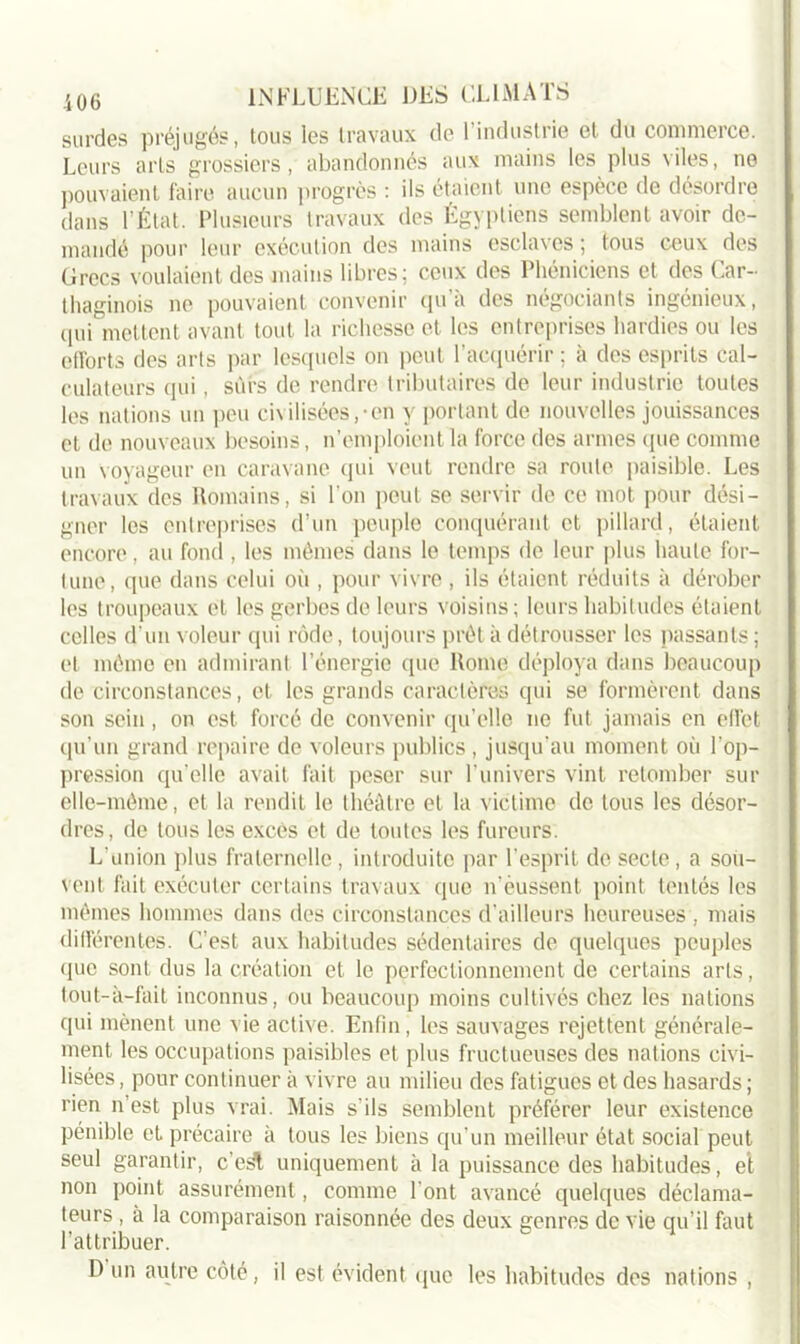 surdes préjugés, tous les travaux de l’industrie et du commerce. Leurs arts grossiers, abandonnés aux mains les plus viles, ne pouvaient faire aucun progrès : ils étaient une espèce de désordre dans l’État. Plusieurs travaux des Égyptiens semblent avoir de- mandé pour leur exécution des mains esclaves; tous ceux des Grecs voulaient des mains libres; ceux des Phéniciens et des Car- thaginois ne pouvaient convenir qu’à des négociants ingénieux, qui mettent avant tout la richesse et les entreprises hardies ou les efforts des arts par lesquels on peut l’acquérir ; à des esprits cal- culateurs qui, sûrs de rendre tributaires de leur industrie toutes les nations un peu civilisées,-en y portant de nouvelles jouissances et de nouveaux besoins, n’emploient la force des armes (pie comme un voyageur en caravane qui veut rendre sa roule paisible. Les travaux des Romains, si l’on peut se servir de ce mot pour dési- gner les entreprises d’un peuple conquérant et pillard, étaient encore, au fond , les mêmes dans le temps de leur plus haute for- tune, que dans celui où , pour vivre , ils étaient réduits à dérober les troupeaux et les gerbes de leurs voisins; leurs habitudes étaient celles d’un voleur qui rôde, toujours prêt à détrousser les passants ; et même en admirant l’énergie que Rome déploya dans beaucoup de circonstances, et les grands caractères qui se formèrent dans son sein, on est forcé de convenir qu’elle ne fut jamais en effet qu’un grand repaire de voleurs publics , jusqu’au moment où l'op- pression qu'elle avait fait peser sur l’univers vint retomber sur elle-même, et la rendit le théâtre et la victime de tous les désor- dres, de tous les excès et de toutes les fureurs. L'union plus fraternelle, introduite par l’esprit de secte, a sou- vent fait exécuter certains travaux que n’èussent point tentés les mêmes hommes dans des circonstances d’ailleurs heureuses , mais différentes. C’est aux habitudes sédentaires de quelques peuples que sont dus la création et le perfectionnement de certains arts, tout-à-fait inconnus, ou beaucoup moins cultivés chez les nations qui mènent une vie active. Enfin, les sauvages rejettent générale- ment les occupations paisibles et plus fructueuses des nations civi- lisées , pour continuer à vivre au milieu des fatigues et des hasards ; rien n’est plus vrai. Mais s'ils semblent préférer leur existence pénible et précaire à tous les biens qu’un meilleur état social peut seul garantir, c’esl uniquement à la puissance des habitudes, et non point assurément, comme l'ont avancé quelques déclama- teurs , à la comparaison raisonnée des deux genres de vie qu’il faut l’attribuer. D un autre côté, il est évident que les habitudes des nations ,
