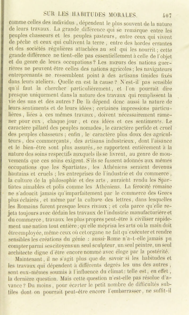 comme celles des individus , dépendent le plus souvent de la nature de leurs travaux. La grande différence qui se remarque entre les peuples chasseurs et les peuples pasteurs, entre ceux qui vivent de pèche et ceux qui cultivent la terre , entre des hordes errantes et des sociétés régulières attachées au sol qui les nourrit ; cette grande différence ne tient-elle pas essentiellement à celle de l’objet et du genre de leurs occupations? Les mœurs des nations guer- rières ne peuvent être celles des nations agricoles : les navigateurs entreprenants ne ressemblent point à des artisans timides fixés dans leurs ateliers. Quelle en est la cause ? N'est-il pas sensible qu'il faut la chercher particulièrement, et l’on pourrait dire presque uniquement dans la nature des travaux qui remplissent la \ie des uns et des autres? De là dépend donc aussi la nature de leurs sentiments et de leurs idées; certaines impressions particu- lières , liées à ces mêmes travaux, doivent nécessairement rame- ner pour eux , chaque jour , et ces idées et ces sentiments. Le caractère pillard des peuples nomades, le caractère perfide et cruel des peuples chasseurs ; enfin , le caractère plus doux des agricul- teurs , des commerçants, des artisans industrieux, dont l’aisance et le bien-être sont plus assurés, se rapportent entièrement à la nature des soins respectifs auxquels fisse livrent, au genre de mou- vements que ces soins exigent. S'ils se fussent adonnés aux mêmes occupations que les Spartiates, les Athéniens seraient devenus hautains et cruels ; les entreprises de 1 industrie et du commerce , la culture de la philosophie et des arts , auraient rendu les Spar- tiates aimables et polis comme les Athéniens. La férocité romaine ne s'adoucit jamais qu'imparfaitemcnt par le commerce des Grecs plus éclairés, et même par’ la culture des lettres, dans lesquelles les Romains furent presque leurs rivaux ; et cela parce qu’elle re- jeta toujours avec dédain les travaux de l’industrie manufacturière et du commerce, travaux les plus propres peut-être à civiliser rapide- ment une nation tout entière ; qu elle méprisa les arts où la main doit êtreemployée, môme ceux où cetorgane ne fait qu’exécuter et rendre sensibles les créations du génie : aussi-Rome n’a-t-elle jamais pu compter parmi ses citoyens un seul sculpteur, un seul peintre, un seul architecte digne d'être encore nommé avec éloge par la postérité. Maintenant, il ne s agit plus que de savoir si les habitudes et les travaux qui dépendent à différents degrés les uns des autres , sont eux-mêmes soumis à 1 influence du climat: telle est, en effet, la dernière question. Mais cette question n est-elle pas résolue d a- vance? Du moins, pour écarter le petit nombre de difficultés sub-